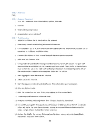 30	
  
	
  
6.15.2 Reference
PSCR	
  
6.15.3 Required Equipment
1) JDSU	
  and	
  Link	
  Master	
  drive	
  test	
  software,	
  Scanner,	
  and	
  SART	
  
2) Four	
  UEs	
  
3) UE	
  drive	
  test	
  post	
  processor	
  
4) An	
  application	
  server	
  with	
  iperf	
  
6.15.4 Test Procedure
1) Set	
  OCNS	
  to	
  70%	
  on	
  the	
  DL	
  for	
  all	
  cells	
  in	
  the	
  network.	
  
2) If	
  necessary	
  connect	
  external	
  mag	
  mount	
  antennas	
  to	
  UEs.	
  
3) Connect	
  all	
  four	
  UEs	
  to	
  PC	
  that	
  contains	
  JDSU	
  drive	
  test	
  software.	
  	
  Alternatively,	
  each	
  UE	
  can	
  be	
  
connected	
  to	
  a	
  USB	
  port	
  on	
  JDSU	
  scanner.	
  
4) Connect	
  GPS	
  antenna	
  to	
  JDSU	
  scanner	
  and	
  Link	
  Master	
  drive	
  test	
  computer.	
  
5) Start	
  drive	
  test	
  software	
  on	
  PC.	
  
6) Configure	
  the	
  drive	
  test	
  software	
  sequencer	
  to	
  enable	
  four-­‐iperf	
  UDP	
  session.	
  The	
  iperf	
  UDP	
  
session	
  will	
  be	
  terminated	
  at	
  the	
  PSCR	
  owned	
  application	
  server.	
  The	
  transfer	
  of	
  the	
  iperf	
  data	
  
must	
  be	
  from	
  the	
  UEs	
  to	
  the	
  eNB.	
  Each	
  iperf	
  composite	
  stream	
  must	
  be	
  configured	
  to	
  25%	
  of	
  
the	
  maximum	
  data	
  rate	
  the	
  UL	
  of	
  the	
  system	
  under	
  test	
  can	
  sustain.	
  
7) Start	
  logging	
  data	
  with	
  the	
  drive	
  test	
  software.	
  
8) Attach	
  UEs	
  to	
  the	
  network.	
  
9) Start	
  the	
  sequencer	
  in	
  the	
  drive	
  test	
  software.	
  	
  This	
  will	
  start	
  the	
  iperf	
  application.	
  	
  	
  
10) Drive	
  pre-­‐defined	
  route.	
  
11) After	
  the	
  entire	
  route	
  has	
  been	
  driven,	
  stop	
  logging	
  on	
  drive	
  test	
  software.	
  
12) 	
  Drive	
  the	
  pre-­‐defined	
  route	
  nine	
  more	
  times.	
  
13) Post-­‐process	
  the	
  log	
  files	
  using	
  the	
  UE	
  drive	
  test	
  post	
  processing	
  application.	
  	
  	
  
14) For	
  each	
  UE,	
  average	
  DL	
  throughput	
  and	
  pathloss	
  over	
  all	
  10	
  drives.	
  Since	
  the	
  GPS	
  coordinate	
  
values	
  will	
  not	
  be	
  the	
  same	
  for	
  each	
  drive	
  a	
  binning	
  technique	
  will	
  have	
  to	
  be	
  employed	
  to	
  
create	
  a	
  single	
  data	
  set	
  that	
  can	
  be	
  overlaid	
  on	
  a	
  map.	
  
15) Analyze	
  the	
  data	
  for	
  the	
  average	
  DL	
  throughput,	
  handover	
  success	
  rate,	
  and	
  dropped	
  data	
  
session	
  rate	
  associated	
  with	
  each	
  UE.	
  	
  
 