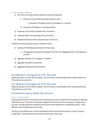 31	
  
	
  
6.15.5 Expected Outcome
1) For	
  all	
  four	
  UEs,	
  plots	
  will	
  be	
  created	
  that	
  show	
  the	
  following:	
  
a. Overlay	
  of	
  the	
  following	
  parameters	
  on	
  drive	
  route:	
  	
  	
  
i. Average	
  DL	
  Throughput	
  (Avg.	
  DL	
  Throughput	
  vs.	
  Location)	
  
b. Average	
  DL	
  Throughput	
  vs.	
  Average	
  pathloss	
  
2) Handover	
  Success	
  Rate	
  calculated	
  over	
  all	
  10	
  drives.	
  
3) Handover	
  Delay	
  Time	
  calculated	
  over	
  all	
  10	
  drives.	
  
4) Dropped	
  Data	
  Session	
  Rate	
  calculated	
  over	
  all	
  10	
  drives.	
  
In	
  addition	
  to	
  the	
  above	
  plots	
  will	
  be	
  created	
  that	
  show:	
  
1) Overlay	
  of	
  the	
  following	
  parameters	
  on	
  drive	
  route:	
  
a. The	
  aggregate	
  average	
  DL	
  throughput	
  for	
  all	
  four	
  UEs	
  (Aggregate	
  Avg.	
  DL	
  Throughput	
  vs.	
  
Location)	
  
2) Aggregate	
  Average	
  DL	
  Throughput	
  vs.	
  pathloss	
  
3) Aggregate	
  Handover	
  Success	
  Rate	
  
4) Aggregate	
  Dropped	
  Data	
  Session	
  Rate	
  
	
  
6.16 Multi-User Throughput: UL TCP; 70% Load
Repeat	
  procedure	
  6.14	
  for	
  UDP	
  UL	
  loading.	
  	
  Use	
  TCP	
  stream	
  on	
  iperf/netperf	
  with	
  multiple	
  stream	
  and	
  
TCP	
  window	
  size	
  set	
  for	
  OS.	
  
6.17 Multi-User Throughput: DL TCP: 70% Load
Repeat	
  procedure	
  6.15	
  for	
  UDP	
  DL	
  loading.	
  	
  Use	
  TCP	
  stream	
  on	
  iperf/netperf	
  with	
  multiple	
  stream	
  and	
  
TCP	
  window	
  size	
  set	
  for	
  OS.	
  
6.18 Network Latency: Single User; No Load
6.18.1 Test Description
The	
  purpose	
  of	
  this	
  test	
  is	
  to	
  evaluate	
  the	
  round	
  trip	
  latency	
  of	
  the	
  network	
  while	
  driving	
  the	
  established	
  
PSCR	
  drive	
  route.	
  In	
  this	
  test	
  no	
  load	
  will	
  be	
  applied	
  to	
  the	
  DL	
  of	
  any	
  cell	
  in	
  the	
  system.	
  A	
  single	
  UE	
  will	
  
be	
  used.	
  A	
  simple	
  ping	
  will	
  be	
  initiated	
  at	
  the	
  UE	
  that	
  will	
  be	
  destined	
  for	
  an	
  application	
  server.	
  	
  Three	
  
different	
  sizes	
  of	
  ping	
  packets	
  will	
  be	
  used.	
  	
  	
  
The	
  drive	
  route	
  will	
  be	
  driven	
  10	
  times	
  (subsequent	
  drives	
  may	
  not	
  be	
  necessary)	
  in	
  order	
  to	
  acquire	
  
enough	
  data.	
  	
  Separate	
  log	
  files	
  will	
  be	
  kept	
  for	
  each	
  pass	
  of	
  the	
  route.	
  
 