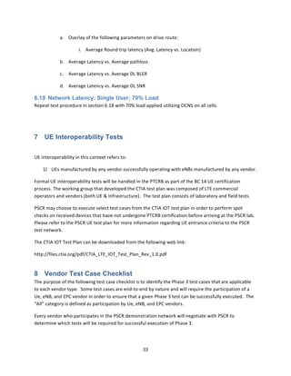 33	
  
	
  
a. Overlay	
  of	
  the	
  following	
  parameters	
  on	
  drive	
  route:	
  	
  	
  
i. Average	
  Round	
  trip	
  latency	
  (Avg.	
  Latency	
  vs.	
  Location)	
  
b. Average	
  Latency	
  vs.	
  Average	
  pathloss	
  
c. Average	
  Latency	
  vs.	
  Average	
  DL	
  BLER	
  
d. Average	
  Latency	
  vs.	
  Average	
  DL	
  SNR	
  
6.19 Network Latency: Single User; 70% Load
Repeat	
  test	
  procedure	
  in	
  section	
  6.18	
  with	
  70%	
  load	
  applied	
  utilizing	
  OCNS	
  on	
  all	
  cells.	
  
	
  
7 UE Interoperability Tests
	
  
UE	
  interoperability	
  in	
  this	
  context	
  refers	
  to:	
  
1) UEs	
  manufactured	
  by	
  any	
  vendor	
  successfully	
  operating	
  with	
  eNBs	
  manufactured	
  by	
  any	
  vendor.	
  
Formal	
  UE	
  interoperability	
  tests	
  will	
  be	
  handled	
  in	
  the	
  PTCRB	
  as	
  part	
  of	
  the	
  BC	
  14	
  UE	
  certification	
  
process.	
  The	
  working	
  group	
  that	
  developed	
  the	
  CTIA	
  test	
  plan	
  was	
  composed	
  of	
  LTE	
  commercial	
  
operators	
  and	
  vendors	
  (both	
  UE	
  &	
  Infrastructure).	
  	
  The	
  test	
  plan	
  consists	
  of	
  laboratory	
  and	
  field	
  tests.	
  	
  	
  	
  	
  
PSCR	
  may	
  choose	
  to	
  execute	
  select	
  test	
  cases	
  from	
  the	
  CTIA	
  IOT	
  test	
  plan	
  in	
  order	
  to	
  perform	
  spot	
  
checks	
  on	
  received	
  devices	
  that	
  have	
  not	
  undergone	
  PTCRB	
  certification	
  before	
  arriving	
  at	
  the	
  PSCR	
  lab.	
  	
  
Please	
  refer	
  to	
  the	
  PSCR	
  UE	
  test	
  plan	
  for	
  more	
  information	
  regarding	
  UE	
  entrance	
  criteria	
  to	
  the	
  PSCR	
  
test	
  network.	
  	
  
The	
  CTIA	
  IOT	
  Test	
  Plan	
  can	
  be	
  downloaded	
  from	
  the	
  following	
  web	
  link:	
  
http://files.ctia.org/pdf/CTIA_LTE_IOT_Test_Plan_Rev_1.0.pdf	
  
8 Vendor Test Case Checklist
The	
  purpose	
  of	
  the	
  following	
  test	
  case	
  checklist	
  is	
  to	
  identify	
  the	
  Phase	
  3	
  test	
  cases	
  that	
  are	
  applicable	
  
to	
  each	
  vendor	
  type.	
  	
  Some	
  test	
  cases	
  are	
  end-­‐to-­‐end	
  by	
  nature	
  and	
  will	
  require	
  the	
  participation	
  of	
  a	
  
Ue,	
  eNB,	
  and	
  EPC	
  vendor	
  in	
  order	
  to	
  ensure	
  that	
  a	
  given	
  Phase	
  3	
  test	
  can	
  be	
  successfully	
  executed.	
  	
  The	
  
“All”	
  category	
  is	
  defined	
  as	
  participation	
  by	
  Ue,	
  eNB,	
  and	
  EPC	
  vendors.	
  
Every	
  vendor	
  who	
  participates	
  in	
  the	
  PSCR	
  demonstration	
  network	
  will	
  negotiate	
  with	
  PSCR	
  to	
  
determine	
  which	
  tests	
  will	
  be	
  required	
  for	
  successful	
  execution	
  of	
  Phase	
  3.	
  
	
  
 