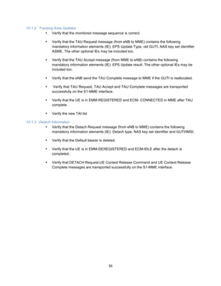 36	
  
	
  
10.1.2 Tracking Area Updates
• Verify that the monitored message sequence is correct.
• Verify that the TAU Request message (from eNB to MME) contains the following
mandatory information elements (IE): EPS Update Type, old GUTI, NAS key set identifier
ASME. The other optional IEs may be included too.
• Verify that the TAU Accept message (from MME to eNB) contains the following
mandatory information elements (IE): EPS Update result. The other optional IEs may be
included too.
• Verify that the eNB send the TAU Complete message to MME if the GUTI is reallocated.
• Verify that TAU Request, TAU Accept and TAU Complete messages are transported
successfully on the S1-MME interface.
• Verify that the UE is in EMM-REGISTERED and ECM- CONNECTED in MME after TAU
complete.
• Verify the new TAI list
10.1.3 Detach Information
• Verify that the Detach Request message (from eNB to MME) contains the following
mandatory information elements (IE): Detach type, NAS key set identifier and GUTI/IMSI.
• Verify that the Default bearer is deleted.
• Verify that the UE is in EMM-DEREGISTERED and ECM-IDLE after the detach is
completed.
• Verify that DETACH Request,UE Context Release Command and UE Context Release
Complete messages are transported successfully on the S1-MME interface.
	
  
 
