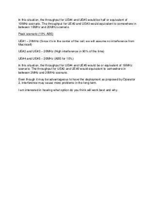 In this situation, the throughput for UE#4 and UE#5 would be half or equivalent of
10MHz scenario. The throughput for UE#2 and UE#3 would equivalent to somewhere in
between 10MHz and 20MHz scenario.
Peak scenario (10% ABS)
UE#1 – 20MHz (Since it’s in the center of the cell, we will assume no interference from
Macrocell)
UE#2 and UE#3 – 20MHz (High interference in 90% of the time)
UE#4 and UE#5 – 20MHz (ABS for 10%)
In this situation, the throughput for UE#4 and UE#5 would be or equivalent of 18MHz
scenario. The throughput for UE#2 and UE#3 would equivalent to somewhere in
between 2MHz and 20MHz scenario.
Even though it may be advantageous to have the deployment as proposed by Operator
2, interference may cause more problems in the long term.
I am interested in hearing what option do you think will work best and why.
 