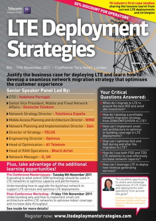 50%               15 industry first case studies
                                                   disc          sharing the lessons learnt from
                                                       oun
                                                          T fo         current LTE deployments
                                                              r op                and strategies
                                                                   EraT
                                                                         ors



LTE Deployment
Strategies
8th - 11th November 2011 – Copthorne Tara Hotel, London
Justify the business case for deploying LTE and learn how to
develop a seamless network migration strategy that optimises
the customer experience
Senior Speaker Panel Led By:                                   Your Critical
 CTO - Vodafone Portugal                                       Questions Answered:
 Senior Vice President, Mobile and Fixed Network                When do I migrate to LTE to
 Affairs - Deutsche Telekom                                     ensure the best ROI and avoid
                                                                idle investment?
 Network Strategy Director - Telefónica España                  How do I develop a profitable
                                                                network migration strategy
 Mobile Access Planning and Architecture Director - WIND        from GSM/UMTS/HSPA to LTE?
 Network Planning and Implementation Director - Zain            How can I implement small
                                                                cell architecture to optimise
 Director of Strategy - TELUS                                   in-building coverage in LTE
                                                                deployments?
 Engineering Director - Optimus
                                                                How can I optimise QoS and
 Head of Optimisation - A1 Telekom                              QoE during and after the
                                                                migration to LTE?
 Head of RAN Operations - Bharti Airtel                         How do I use both FDD and TDD
 Network Manager - O2 UK                                        LTE networks to cost-effectively
                                                                increase network capacity?
Plus, take advantage of the additional                          How can I leverage LTE to deploy
                                                                new revenue generating
learning opportunities!                                         services?
Pre-Conference Masterclasses - Tuesday 8th November 2011
Evaluating to what extent SON technology should be used in               “An excellent opportunity
LTE networks to optimise capacity and performance                        to share and exchange
Understanding how to upgrade the backhaul network to                     experiences of LTE trials
support LTE services and optimise LTE deployments                        and deployments with
                                                                         operators from across
Post-Conference Workshop - Friday 11th November 2011                     the globe”
Understanding why and how to implement small cell                        Kerstin Günther, Senior Vice
architecture within LTE networks to optimise indoor coverage             President Mobile and Fixed
and increase data throughput                                             Network Affairs, Deutsche
                                                                         Telekom
See inside for more details!

            Register now: www.ltedeploymentstrategies.com
 