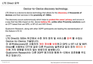 YongsLab.com
LTE Direct 요약
https://www.qualcomm.com/invention/research/projects/lte-direct
Device-to-Device discovery technology.
LTE Direct is a device-to-device technology that allows for the discovery of thousands of
devices and their services in the proximity of ~500m.
The discovery occurs autonomously which helps to protect the users’ privacy and occurs in
a way that has little impact on the device battery life, unlike other Proximity solutions such
as OTT based that use GPS, or BT-LE and WiFi Direct.
Qualcomm Research, along with other 3GPP participants are leading the standardization of
this feature in R-12.
[번역]
LTE Direct는 500m 부근에서 수천 개의 장치 및 서비스를 검색 할 수있는
Device-to-Device 기술입니다.
이 검색(discovery)은 사용자의 개인 정보를 보호하고 GPS 나 BT-LE 및 WiFi
Direct를 사용하는 OTT와 같은 다른 Proximity 솔루션과 달리 장치 배터리 수
명에 거의 영향을 미치지 않는 방법으로 발생합니다.
Qualcomm Research는 다른 3GPP 참가자와 함께 R-12에서 표준화를 주도
하고 있습니다.
 