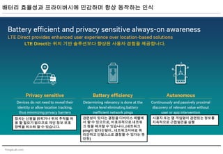 YongsLab.com
배터리 효율성과 프라이버시에 민감하며 항상 동작하는 인식
LTE Direct는 위치 기반 솔루션보다 향상된 사용자 경험을 제공합니다.
장치는 신원을 밝히거나 위치 추적을 허
용 할 필요가 없으므로 개인 정보 보호
장벽을 최소화 할 수 있습니다.
관련성이 있다는 결정을 디바이스 레벨에
서 할 수 있으므로, 비효유적으로 네트워
크 핑을 제거할 수 있습니다. (네트워크
ping이 없다는말이.. 네트워크서버로 쿼
리안하고 단말스스로 결정할 수 있다는 뜻
인듯)
사용자 또는 앱 개입없이 관련있는 정보를
지속적으로 근접발견을 실행
 
