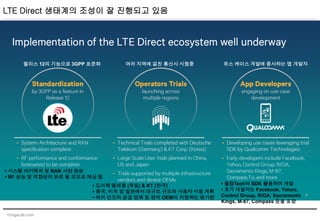 YongsLab.com
LTE Direct 생태계의 조성이 잘 진행되고 있음
릴리스 12의 기능으로 3GPP 표준화 여러 지역에 걸친 통신사 시험중 유스 케이스 개발에 종사하는 앱 개발자
• 시스템 아키텍처 및 RAN 사양 완성
• RF 성능 및 적합성이 완료 될 것으로 예상 됨
• 도이체 텔레콤 (독일) & KT (한국)
• 중국, 미국 및 일본에서 대규모 규모의 사용자 시험 계획
• 여러 인프라 공급 업체 및 장치 OEM이 지원하는 평가판
• 퀄컴Tech의 SDK 활용하여 개발
• 초기 개발자는 Facebook, Yahoo,
Control Group, R/GA, Sacramento
Kings, M-87, Compass 등을 포함
 