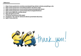 Reference
1. https://www.qualcomm.com/documents/path-5g-cellular-vehicle-everything-c-v2x
2. https://www.qualcomm.com/videos/cellular-v2x-demo-video
3. https://www.qualcomm.com/invention/research/projects/lte-direct
4. https://www.qualcomm.com/invention/technologies/lte/direct
5. http://www.3glteinfo.com/lte-direct/
6. http://donghun.kr/1375
7. LTE Direct workshop white paper
8. LTE Direct, The case for device-to-device proximate discovery
9. 3GPP TS 23.703 V12
 