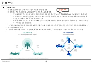 YongsLab.com
2. C-V2X
1 / 1
 C-V2X 기술
 이동통신(3GPP 릴리즈 14) 기술 기반의 V2X 통신기술을 칭함
 자동차에서 폭넓게 사용될 C-V2X기술은 두 종류의 전송모드를 가짐
 첫 번째 전송모드는 차량과 보행자, 도로인프라가 직접적인 통신 가능. LTE 다이렉트(Direct) 기술을 기반으로, 고속으
로 주행하는 차량끼리 통신하거나, 복잡한 교통상황이나 심지어는 모바일 네트워크 커버리지 밖에서도 실시간으로 자
동차끼리 정보를 교환할 수 있는 혁신적인 기술
 두 번째 전송모드는 기존에 폭넓은 구축된 LTE 네트워크를 활용하는 것으로, 수킬로미터 전방의 사고 소식을 전달받거
나, 주차공간 알림 등을 받음
 C-V2X 기술은 DSRC보다 약 2배정도 넓은 범위를 커버할 수 있고 반응시간도 약 3배까지 차이가 나기 때문에 사고를 피할 수
있는 시간을 벌 수 있음
 이러한 전송모드를 가능하게 하기 위해, 차량용 통신에 적합하도록 LTE 브로드캐스트 기술의 최적화가 진행되고 있음
오늘의 주제
 