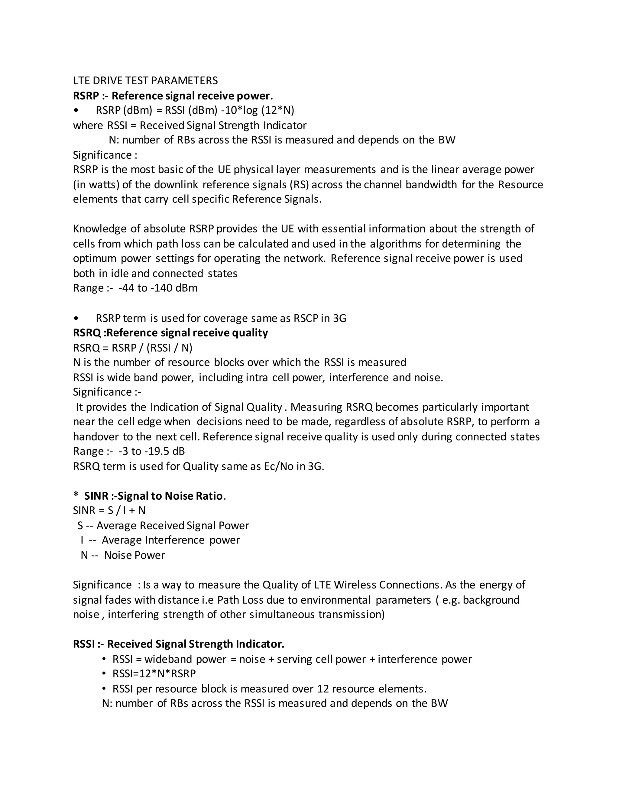LTE DRIVE TEST PARAMETERS
RSRP :- Reference signal receive power.
• RSRP (dBm) = RSSI (dBm) -10*log (12*N)
where RSSI = Received Signal Strength Indicator
N: number of RBs across the RSSI is measured and depends on the BW
Significance :
RSRP is the most basic of the UE physical layer measurements and is the linear average power
(in watts) of the downlink reference signals (RS) across the channel bandwidth for the Resource
elements that carry cell specific Reference Signals.
Knowledge of absolute RSRP provides the UE with essential information about the strength of
cells from which path loss can be calculated and used in the algorithms for determining the
optimum power settings for operating the network. Reference signal receive power is used
both in idle and connected states
Range :- -44 to -140 dBm
• RSRP term is used for coverage same as RSCP in 3G
RSRQ :Reference signal receive quality
RSRQ = RSRP / (RSSI / N)
N is the number of resource blocks over which the RSSI is measured
RSSI is wide band power, including intra cell power, interference and noise.
Significance :-
It provides the Indication of Signal Quality . Measuring RSRQ becomes particularly important
near the cell edge when decisions need to be made, regardless of absolute RSRP, to perform a
handover to the next cell. Reference signal receive quality is used only during connected states
Range :- -3 to -19.5 dB
RSRQ term is used for Quality same as Ec/No in 3G.
* SINR :-Signal to Noise Ratio.
SINR = S / I + N
S -- Average Received Signal Power
I -- Average Interference power
N -- Noise Power
Significance : Is a way to measure the Quality of LTE Wireless Connections. As the energy of
signal fades with distance i.e Path Loss due to environmental parameters ( e.g. background
noise , interfering strength of other simultaneous transmission)
RSSI :- Received Signal Strength Indicator.
• RSSI = wideband power = noise + serving cell power + interference power
• RSSI=12*N*RSRP
• RSSI per resource block is measured over 12 resource elements.
N: number of RBs across the RSSI is measured and depends on the BW
 