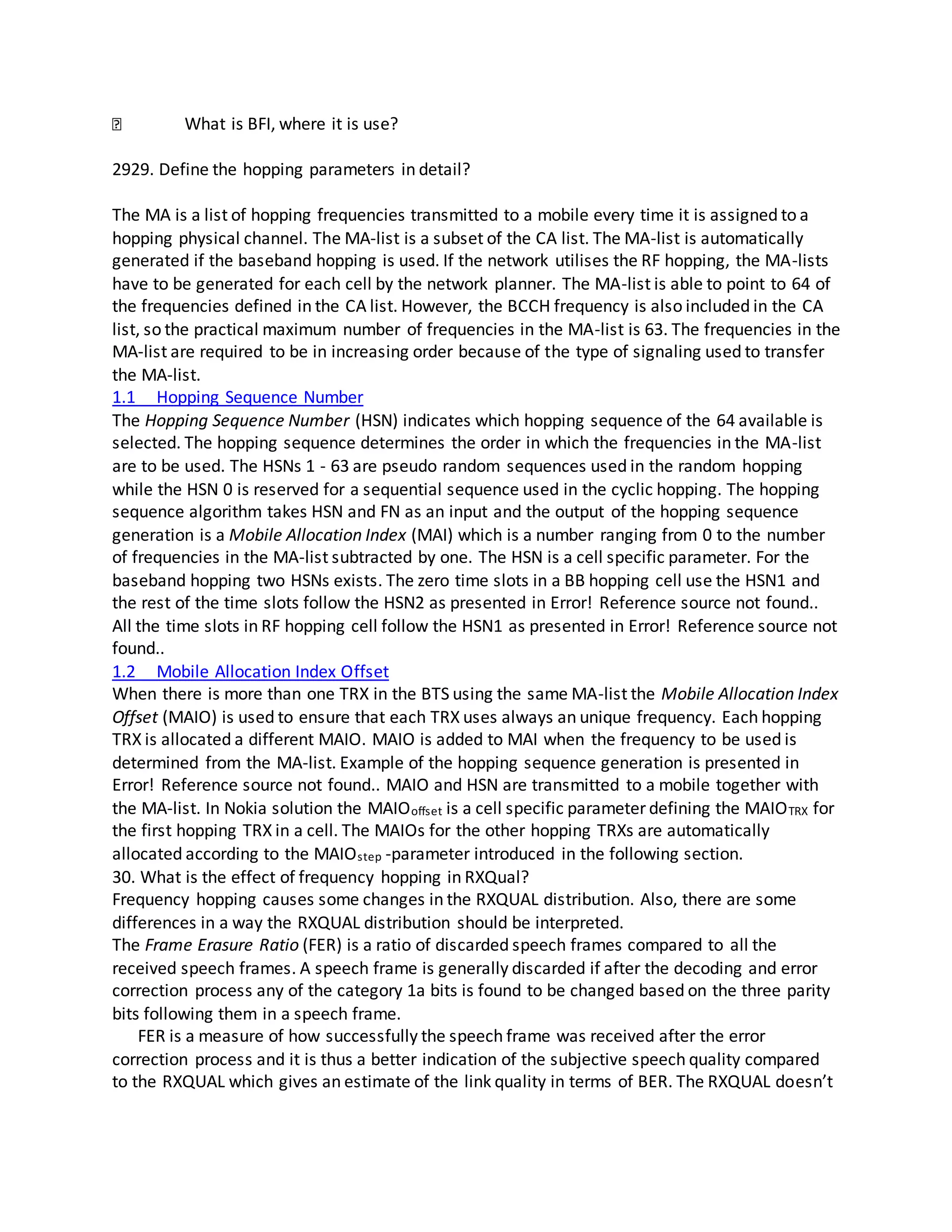 What is BFI, where it is use?
2929. Define the hopping parameters in detail?
The MA is a list of hopping frequencies transmitted to a mobile every time it is assigned to a
hopping physical channel. The MA-list is a subset of the CA list. The MA-list is automatically
generated if the baseband hopping is used. If the network utilises the RF hopping, the MA-lists
have to be generated for each cell by the network planner. The MA-list is able to point to 64 of
the frequencies defined in the CA list. However, the BCCH frequency is also included in the CA
list, so the practical maximum number of frequencies in the MA-list is 63. The frequencies in the
MA-list are required to be in increasing order because of the type of signaling used to transfer
the MA-list.
1.1 Hopping Sequence Number
The Hopping Sequence Number (HSN) indicates which hopping sequence of the 64 available is
selected. The hopping sequence determines the order in which the frequencies in the MA-list
are to be used. The HSNs 1 - 63 are pseudo random sequences used in the random hopping
while the HSN 0 is reserved for a sequential sequence used in the cyclic hopping. The hopping
sequence algorithm takes HSN and FN as an input and the output of the hopping sequence
generation is a Mobile Allocation Index (MAI) which is a number ranging from 0 to the number
of frequencies in the MA-list subtracted by one. The HSN is a cell specific parameter. For the
baseband hopping two HSNs exists. The zero time slots in a BB hopping cell use the HSN1 and
the rest of the time slots follow the HSN2 as presented in Error! Reference source not found..
All the time slots in RF hopping cell follow the HSN1 as presented in Error! Reference source not
found..
1.2 Mobile Allocation Index Offset
When there is more than one TRX in the BTS using the same MA-list the Mobile Allocation Index
Offset (MAIO) is used to ensure that each TRX uses always an unique frequency. Each hopping
TRX is allocated a different MAIO. MAIO is added to MAI when the frequency to be used is
determined from the MA-list. Example of the hopping sequence generation is presented in
Error! Reference source not found.. MAIO and HSN are transmitted to a mobile together with
the MA-list. In Nokia solution the MAIOoffset is a cell specific parameter defining the MAIOTRX for
the first hopping TRX in a cell. The MAIOs for the other hopping TRXs are automatically
allocated according to the MAIOstep -parameter introduced in the following section.
30. What is the effect of frequency hopping in RXQual?
Frequency hopping causes some changes in the RXQUAL distribution. Also, there are some
differences in a way the RXQUAL distribution should be interpreted.
The Frame Erasure Ratio (FER) is a ratio of discarded speech frames compared to all the
received speech frames. A speech frame is generally discarded if after the decoding and error
correction process any of the category 1a bits is found to be changed based on the three parity
bits following them in a speech frame.
FER is a measure of how successfully the speech frame was received after the error
correction process and it is thus a better indication of the subjective speech quality compared
to the RXQUAL which gives an estimate of the link quality in terms of BER. The RXQUAL doesn’t
 