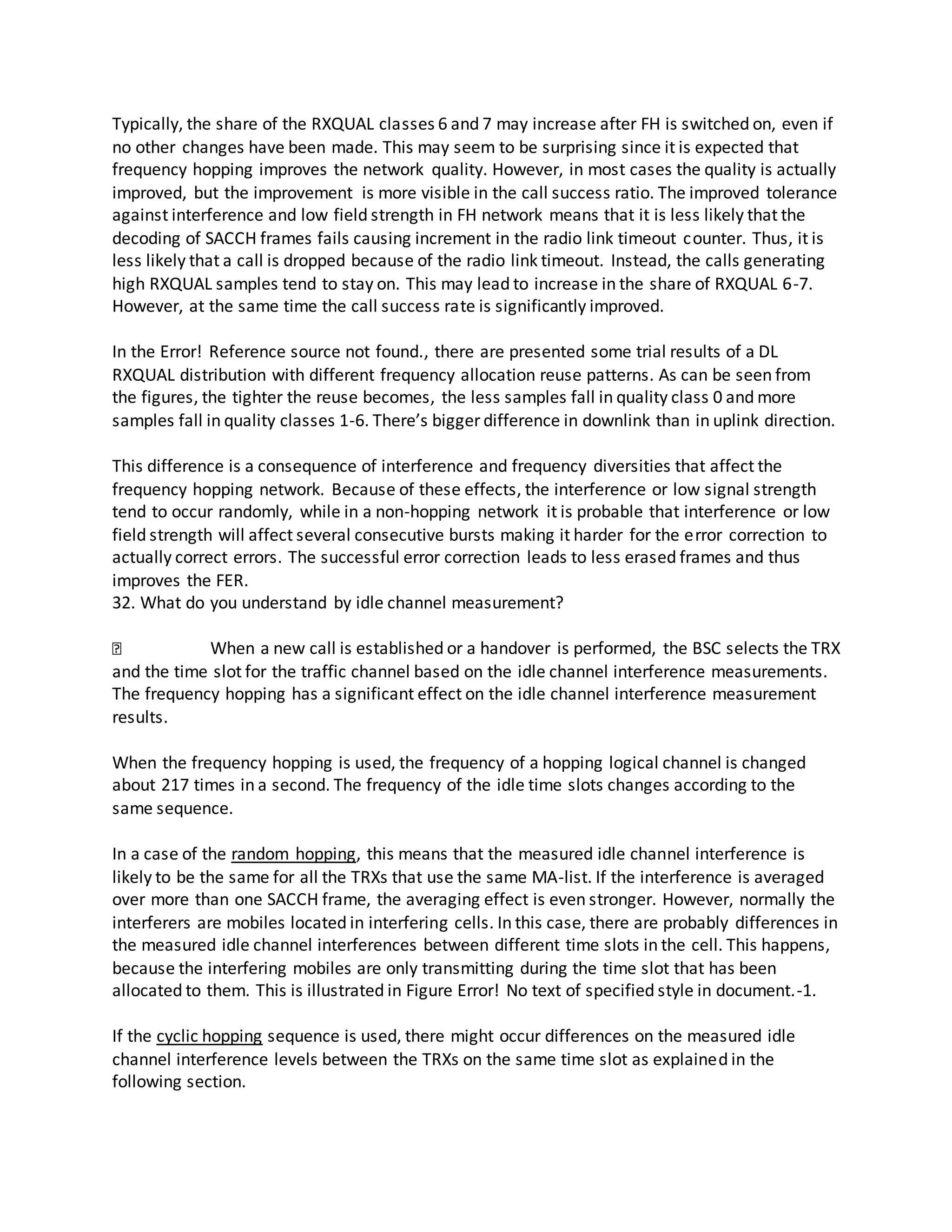 Typically, the share of the RXQUAL classes 6 and 7 may increase after FH is switched on, even if
no other changes have been made. This may seem to be surprising since it is expected that
frequency hopping improves the network quality. However, in most cases the quality is actually
improved, but the improvement is more visible in the call success ratio. The improved tolerance
against interference and low field strength in FH network means that it is less likely that the
decoding of SACCH frames fails causing increment in the radio link timeout counter. Thus, it is
less likely that a call is dropped because of the radio link timeout. Instead, the calls generating
high RXQUAL samples tend to stay on. This may lead to increase in the share of RXQUAL 6-7.
However, at the same time the call success rate is significantly improved.
In the Error! Reference source not found., there are presented some trial results of a DL
RXQUAL distribution with different frequency allocation reuse patterns. As can be seen from
the figures, the tighter the reuse becomes, the less samples fall in quality class 0 and more
samples fall in quality classes 1-6. There’s bigger difference in downlink than in uplink direction.
This difference is a consequence of interference and frequency diversities that affect the
frequency hopping network. Because of these effects, the interference or low signal strength
tend to occur randomly, while in a non-hopping network it is probable that interference or low
field strength will affect several consecutive bursts making it harder for the error correction to
actually correct errors. The successful error correction leads to less erased frames and thus
improves the FER.
32. What do you understand by idle channel measurement?
When a new call is established or a handover is performed, the BSC selects the TRX
and the time slot for the traffic channel based on the idle channel interference measurements.
The frequency hopping has a significant effect on the idle channel interference measurement
results.
When the frequency hopping is used, the frequency of a hopping logical channel is changed
about 217 times in a second. The frequency of the idle time slots changes according to the
same sequence.
In a case of the random hopping, this means that the measured idle channel interference is
likely to be the same for all the TRXs that use the same MA-list. If the interference is averaged
over more than one SACCH frame, the averaging effect is even stronger. However, normally the
interferers are mobiles located in interfering cells. In this case, there are probably differences in
the measured idle channel interferences between different time slots in the cell. This happens,
because the interfering mobiles are only transmitting during the time slot that has been
allocated to them. This is illustrated in Figure Error! No text of specified style in document.-1.
If the cyclic hopping sequence is used, there might occur differences on the measured idle
channel interference levels between the TRXs on the same time slot as explained in the
following section.
 