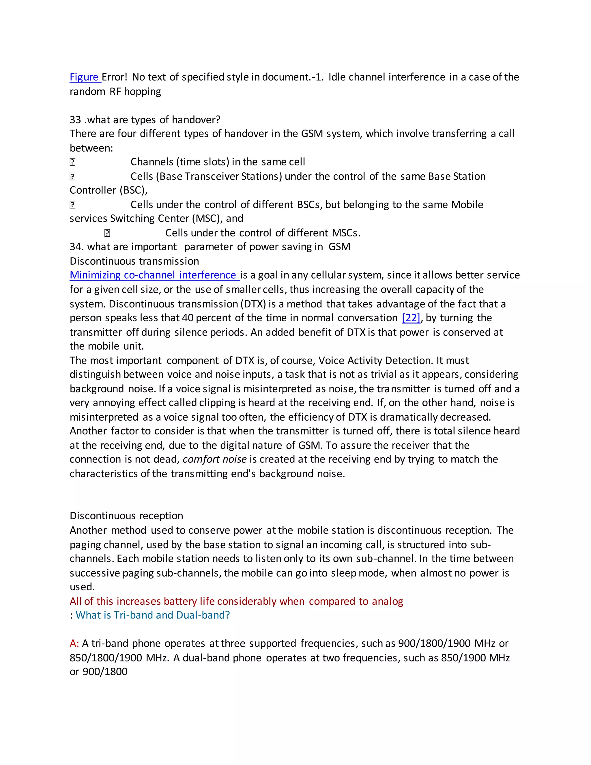 Figure Error! No text of specified style in document.-1. Idle channel interference in a case of the
random RF hopping
33 .what are types of handover?
There are four different types of handover in the GSM system, which involve transferring a call
between:
Channels (time slots) in the same cell
Cells (Base Transceiver Stations) under the control of the same Base Station
Controller (BSC),
Cells under the control of different BSCs, but belonging to the same Mobile
services Switching Center (MSC), and
Cells under the control of different MSCs.
34. what are important parameter of power saving in GSM
Discontinuous transmission
Minimizing co-channel interference is a goal in any cellular system, since it allows better service
for a given cell size, or the use of smaller cells, thus increasing the overall capacity of the
system. Discontinuous transmission (DTX) is a method that takes advantage of the fact that a
person speaks less that 40 percent of the time in normal conversation [22], by turning the
transmitter off during silence periods. An added benefit of DTX is that power is conserved at
the mobile unit.
The most important component of DTX is, of course, Voice Activity Detection. It must
distinguish between voice and noise inputs, a task that is not as trivial as it appears, considering
background noise. If a voice signal is misinterpreted as noise, the transmitter is turned off and a
very annoying effect called clipping is heard at the receiving end. If, on the other hand, noise is
misinterpreted as a voice signal too often, the efficiency of DTX is dramatically decreased.
Another factor to consider is that when the transmitter is turned off, there is total silence heard
at the receiving end, due to the digital nature of GSM. To assure the receiver that the
connection is not dead, comfort noise is created at the receiving end by trying to match the
characteristics of the transmitting end's background noise.
Discontinuous reception
Another method used to conserve power at the mobile station is discontinuous reception. The
paging channel, used by the base station to signal an incoming call, is structured into sub-
channels. Each mobile station needs to listen only to its own sub-channel. In the time between
successive paging sub-channels, the mobile can go into sleep mode, when almost no power is
used.
All of this increases battery life considerably when compared to analog
: What is Tri-band and Dual-band?
A: A tri-band phone operates at three supported frequencies, such as 900/1800/1900 MHz or
850/1800/1900 MHz. A dual-band phone operates at two frequencies, such as 850/1900 MHz
or 900/1800
 