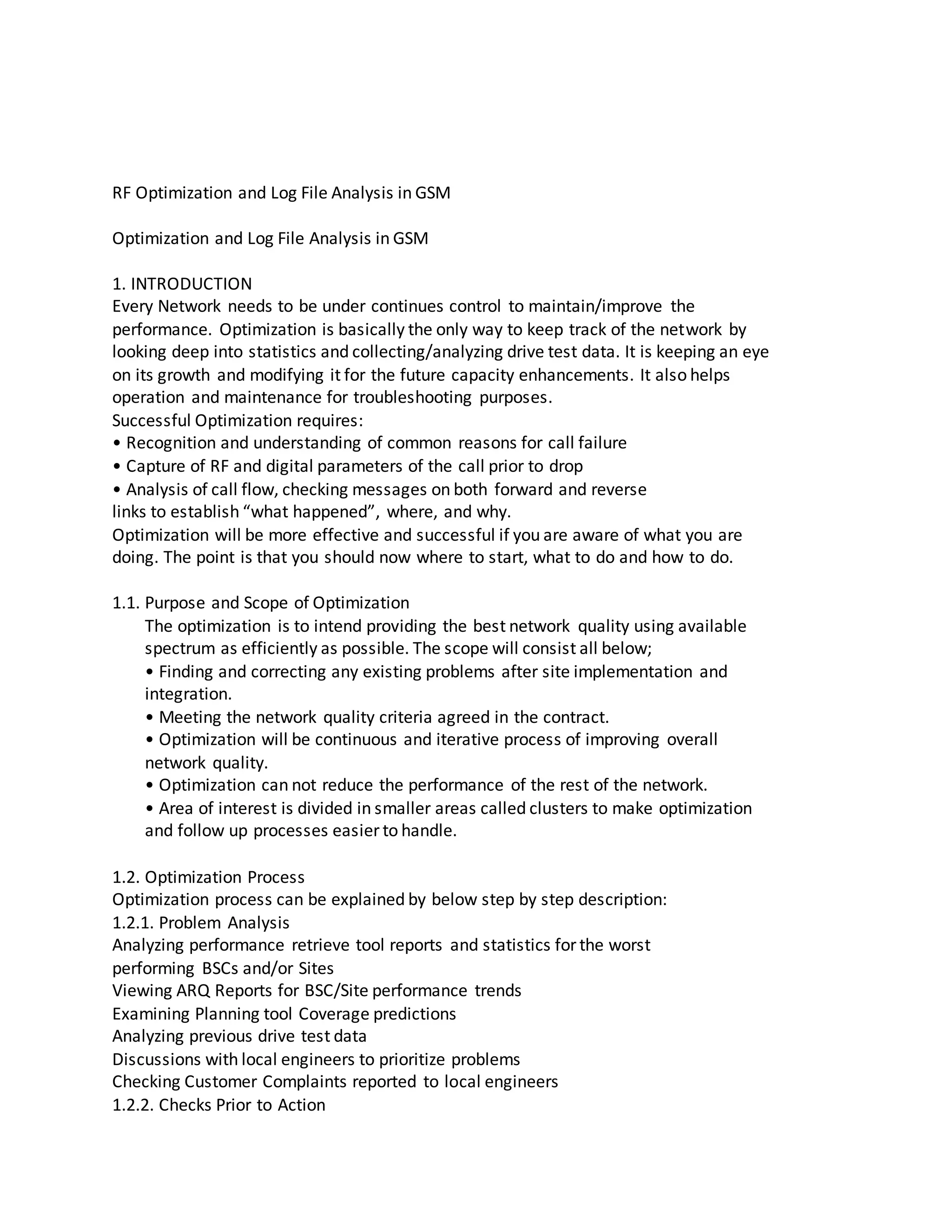 RF Optimization and Log File Analysis in GSM
Optimization and Log File Analysis in GSM
1. INTRODUCTION
Every Network needs to be under continues control to maintain/improve the
performance. Optimization is basically the only way to keep track of the network by
looking deep into statistics and collecting/analyzing drive test data. It is keeping an eye
on its growth and modifying it for the future capacity enhancements. It also helps
operation and maintenance for troubleshooting purposes.
Successful Optimization requires:
• Recognition and understanding of common reasons for call failure
• Capture of RF and digital parameters of the call prior to drop
• Analysis of call flow, checking messages on both forward and reverse
links to establish “what happened”, where, and why.
Optimization will be more effective and successful if you are aware of what you are
doing. The point is that you should now where to start, what to do and how to do.
1.1. Purpose and Scope of Optimization
The optimization is to intend providing the best network quality using available
spectrum as efficiently as possible. The scope will consist all below;
• Finding and correcting any existing problems after site implementation and
integration.
• Meeting the network quality criteria agreed in the contract.
• Optimization will be continuous and iterative process of improving overall
network quality.
• Optimization can not reduce the performance of the rest of the network.
• Area of interest is divided in smaller areas called clusters to make optimization
and follow up processes easier to handle.
1.2. Optimization Process
Optimization process can be explained by below step by step description:
1.2.1. Problem Analysis
Analyzing performance retrieve tool reports and statistics for the worst
performing BSCs and/or Sites
Viewing ARQ Reports for BSC/Site performance trends
Examining Planning tool Coverage predictions
Analyzing previous drive test data
Discussions with local engineers to prioritize problems
Checking Customer Complaints reported to local engineers
1.2.2. Checks Prior to Action
 