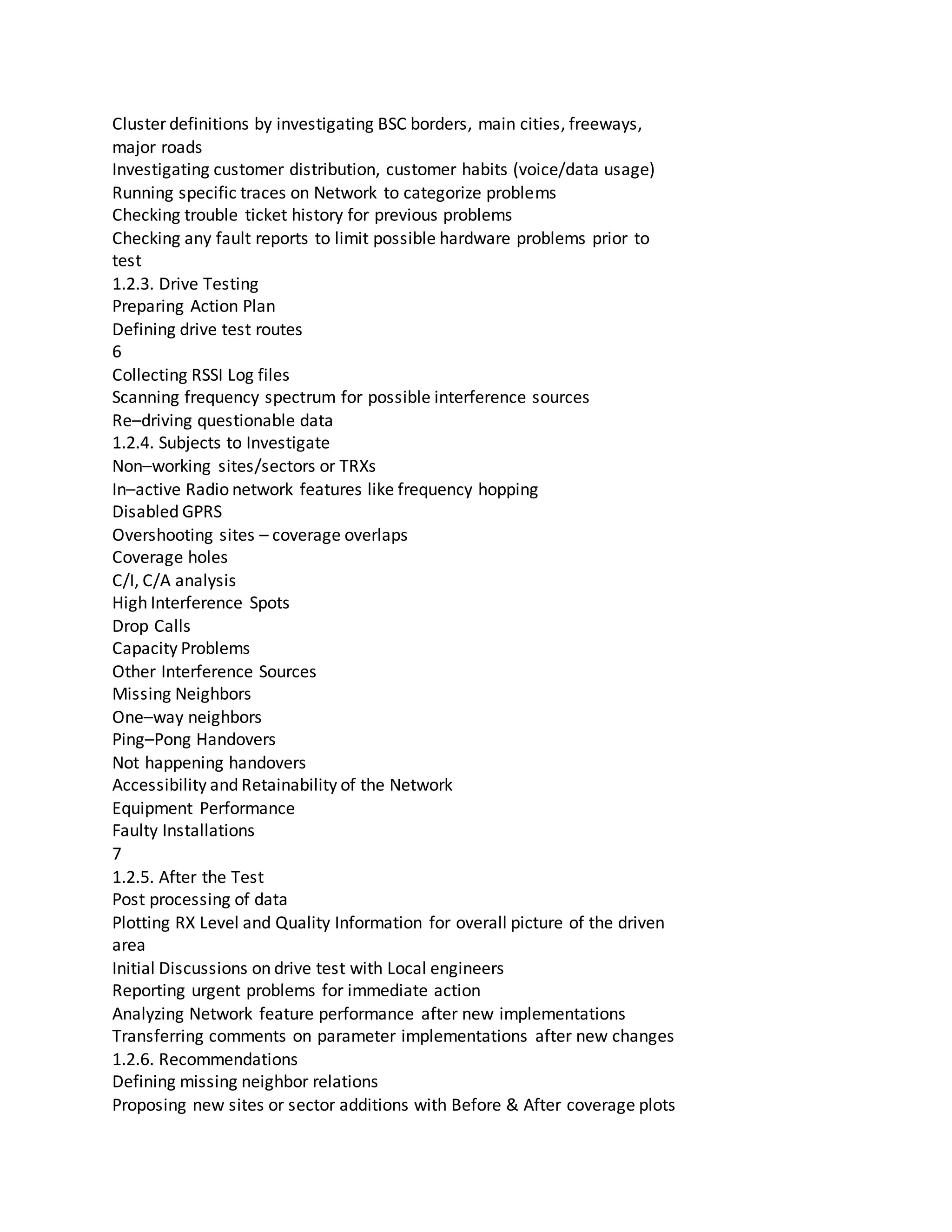 Cluster definitions by investigating BSC borders, main cities, freeways,
major roads
Investigating customer distribution, customer habits (voice/data usage)
Running specific traces on Network to categorize problems
Checking trouble ticket history for previous problems
Checking any fault reports to limit possible hardware problems prior to
test
1.2.3. Drive Testing
Preparing Action Plan
Defining drive test routes
6
Collecting RSSI Log files
Scanning frequency spectrum for possible interference sources
Re–driving questionable data
1.2.4. Subjects to Investigate
Non–working sites/sectors or TRXs
In–active Radio network features like frequency hopping
Disabled GPRS
Overshooting sites – coverage overlaps
Coverage holes
C/I, C/A analysis
High Interference Spots
Drop Calls
Capacity Problems
Other Interference Sources
Missing Neighbors
One–way neighbors
Ping–Pong Handovers
Not happening handovers
Accessibility and Retainability of the Network
Equipment Performance
Faulty Installations
7
1.2.5. After the Test
Post processing of data
Plotting RX Level and Quality Information for overall picture of the driven
area
Initial Discussions on drive test with Local engineers
Reporting urgent problems for immediate action
Analyzing Network feature performance after new implementations
Transferring comments on parameter implementations after new changes
1.2.6. Recommendations
Defining missing neighbor relations
Proposing new sites or sector additions with Before & After coverage plots
 