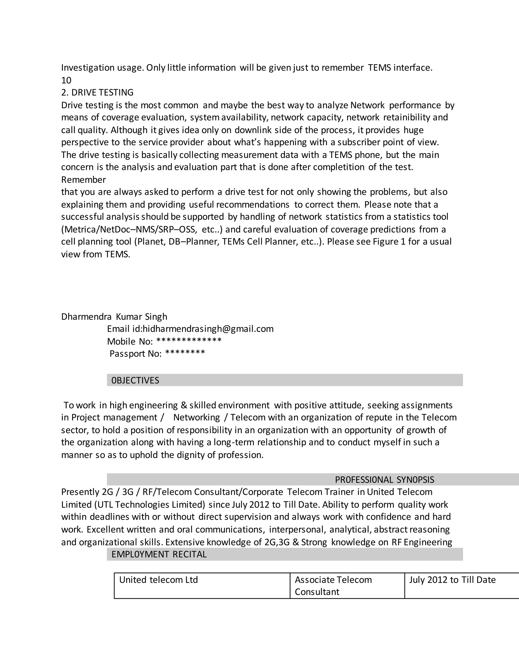 Investigation usage. Only little information will be given just to remember TEMS interface.
10
2. DRIVE TESTING
Drive testing is the most common and maybe the best way to analyze Network performance by
means of coverage evaluation, systemavailability, network capacity, network retainibility and
call quality. Although it gives idea only on downlink side of the process, it provides huge
perspective to the service provider about what’s happening with a subscriber point of view.
The drive testing is basically collecting measurement data with a TEMS phone, but the main
concern is the analysis and evaluation part that is done after completition of the test.
Remember
that you are always asked to perform a drive test for not only showing the problems, but also
explaining them and providing useful recommendations to correct them. Please note that a
successful analysis should be supported by handling of network statistics from a statistics tool
(Metrica/NetDoc–NMS/SRP–OSS, etc..) and careful evaluation of coverage predictions from a
cell planning tool (Planet, DB–Planner, TEMs Cell Planner, etc..). Please see Figure 1 for a usual
view from TEMS.
Dharmendra Kumar Singh
Email id:hidharmendrasingh@gmail.com
Mobile No: *************
Passport No: ********
0BJECTIVES
To work in high engineering & skilled environment with positive attitude, seeking assignments
in Project management / Networking / Telecom with an organization of repute in the Telecom
sector, to hold a position of responsibility in an organization with an opportunity of growth of
the organization along with having a long-term relationship and to conduct myself in such a
manner so as to uphold the dignity of profession.
PR0FESSI0NAL SYN0PSIS
Presently 2G / 3G / RF/Telecom Consultant/Corporate Telecom Trainer in United Telecom
Limited (UTL Technologies Limited) since July 2012 to Till Date. Ability to perform quality work
within deadlines with or without direct supervision and always work with confidence and hard
work. Excellent written and oral communications, interpersonal, analytical, abstract reasoning
and organizational skills. Extensive knowledge of 2G,3G & Strong knowledge on RF Engineering
EMPL0YMENT RECITAL
United telecom Ltd Associate Telecom
Consultant
July 2012 to Till Date
 