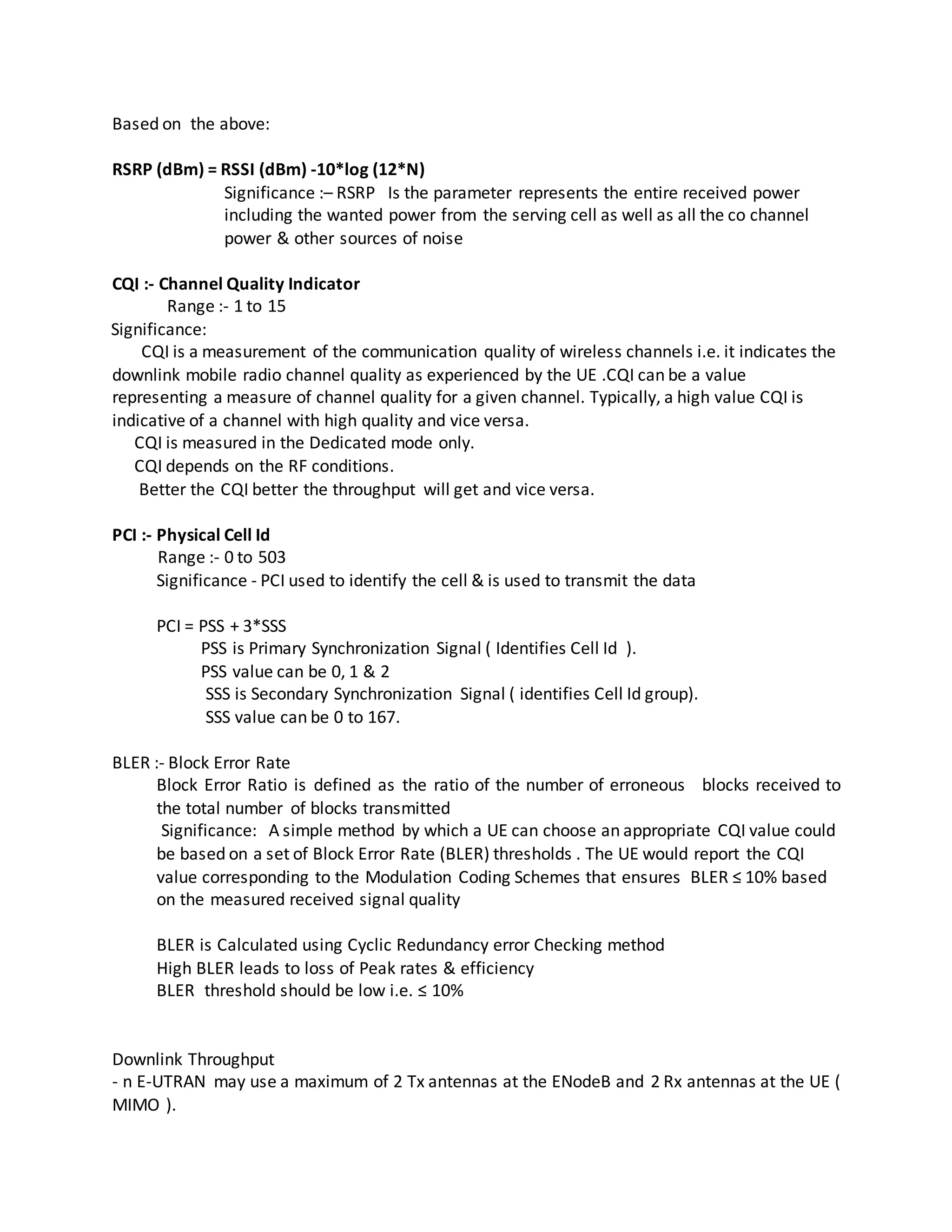Based on the above:
RSRP (dBm) = RSSI (dBm) -10*log (12*N)
Significance :– RSRP Is the parameter represents the entire received power
including the wanted power from the serving cell as well as all the co channel
power & other sources of noise
CQI :- Channel Quality Indicator
Range :- 1 to 15
Significance:
CQI is a measurement of the communication quality of wireless channels i.e. it indicates the
downlink mobile radio channel quality as experienced by the UE .CQI can be a value
representing a measure of channel quality for a given channel. Typically, a high value CQI is
indicative of a channel with high quality and vice versa.
CQI is measured in the Dedicated mode only.
CQI depends on the RF conditions.
Better the CQI better the throughput will get and vice versa.
PCI :- Physical Cell Id
Range :- 0 to 503
Significance - PCI used to identify the cell & is used to transmit the data
PCI = PSS + 3*SSS
PSS is Primary Synchronization Signal ( Identifies Cell Id ).
PSS value can be 0, 1 & 2
SSS is Secondary Synchronization Signal ( identifies Cell Id group).
SSS value can be 0 to 167.
BLER :- Block Error Rate
Block Error Ratio is defined as the ratio of the number of erroneous blocks received to
the total number of blocks transmitted
Significance: A simple method by which a UE can choose an appropriate CQI value could
be based on a set of Block Error Rate (BLER) thresholds . The UE would report the CQI
value corresponding to the Modulation Coding Schemes that ensures BLER ≤ 10% based
on the measured received signal quality
BLER is Calculated using Cyclic Redundancy error Checking method
High BLER leads to loss of Peak rates & efficiency
BLER threshold should be low i.e. ≤ 10%
Downlink Throughput
- n E-UTRAN may use a maximum of 2 Tx antennas at the ENodeB and 2 Rx antennas at the UE (
MIMO ).
 