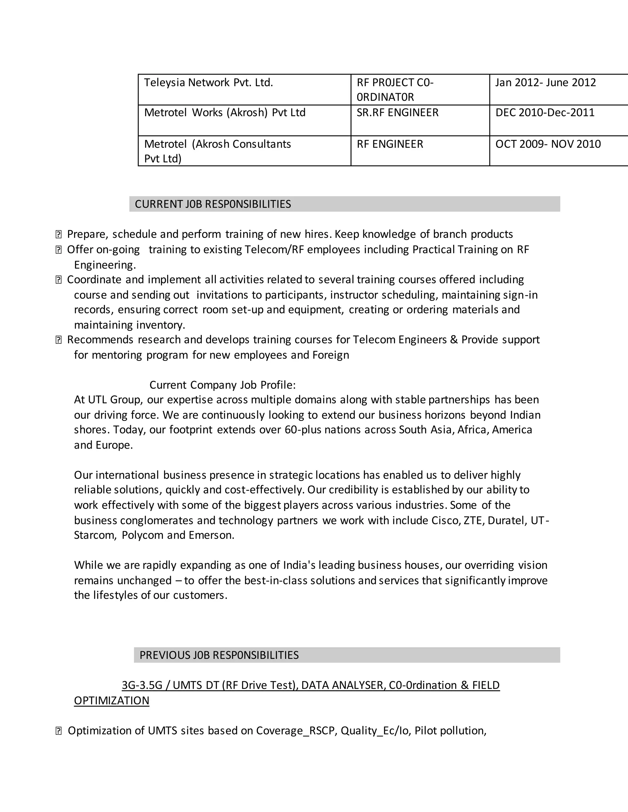Teleysia Network Pvt. Ltd. RF PR0JECT C0-
0RDINAT0R
Jan 2012- June 2012
Metrotel Works (Akrosh) Pvt Ltd SR.RF ENGINEER DEC 2010-Dec-2011
Metrotel (Akrosh Consultants
Pvt Ltd)
RF ENGINEER OCT 2009- NOV 2010
CURRENT J0B RESP0NSIBILITIES
Prepare, schedule and perform training of new hires. Keep knowledge of branch products
Offer on-going training to existing Telecom/RF employees including Practical Training on RF
Engineering.
Coordinate and implement all activities related to several training courses offered including
course and sending out invitations to participants, instructor scheduling, maintaining sign-in
records, ensuring correct room set-up and equipment, creating or ordering materials and
maintaining inventory.
Recommends research and develops training courses for Telecom Engineers & Provide support
for mentoring program for new employees and Foreign
Current Company Job Profile:
At UTL Group, our expertise across multiple domains along with stable partnerships has been
our driving force. We are continuously looking to extend our business horizons beyond Indian
shores. Today, our footprint extends over 60-plus nations across South Asia, Africa, America
and Europe.
Our international business presence in strategic locations has enabled us to deliver highly
reliable solutions, quickly and cost-effectively. Our credibility is established by our ability to
work effectively with some of the biggest players across various industries. Some of the
business conglomerates and technology partners we work with include Cisco, ZTE, Duratel, UT-
Starcom, Polycom and Emerson.
While we are rapidly expanding as one of India's leading business houses, our overriding vision
remains unchanged – to offer the best-in-class solutions and services that significantly improve
the lifestyles of our customers.
PREVIOUS J0B RESP0NSIBILITIES
3G-3.5G / UMTS DT (RF Drive Test), DATA ANALYSER, C0-0rdination & FIELD
OPTIMIZATION
Optimization of UMTS sites based on Coverage_RSCP, Quality_Ec/Io, Pilot pollution,
 