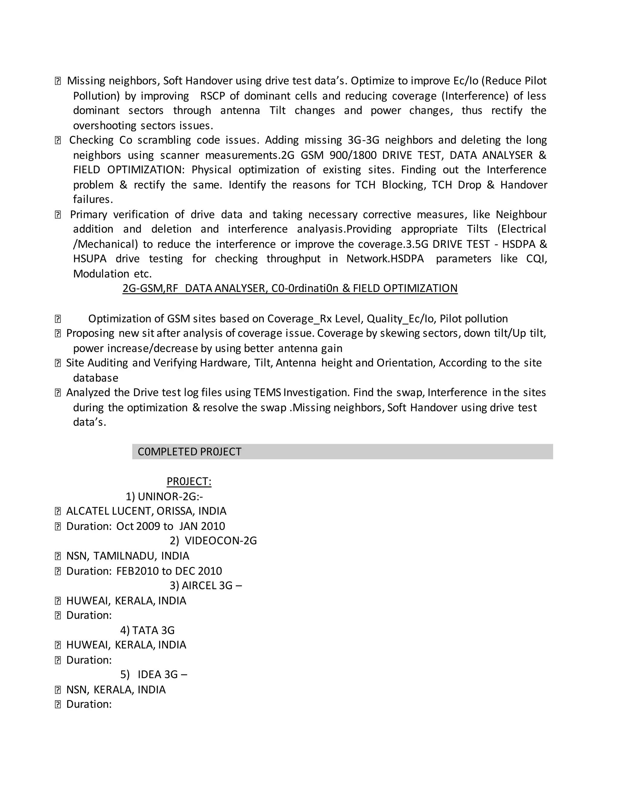 Missing neighbors, Soft Handover using drive test data’s. Optimize to improve Ec/Io (Reduce Pilot
Pollution) by improving RSCP of dominant cells and reducing coverage (Interference) of less
dominant sectors through antenna Tilt changes and power changes, thus rectify the
overshooting sectors issues.
Checking Co scrambling code issues. Adding missing 3G-3G neighbors and deleting the long
neighbors using scanner measurements.2G GSM 900/1800 DRIVE TEST, DATA ANALYSER &
FIELD OPTIMIZATION: Physical optimization of existing sites. Finding out the Interference
problem & rectify the same. Identify the reasons for TCH Blocking, TCH Drop & Handover
failures.
Primary verification of drive data and taking necessary corrective measures, like Neighbour
addition and deletion and interference analyasis.Providing appropriate Tilts (Electrical
/Mechanical) to reduce the interference or improve the coverage.3.5G DRIVE TEST - HSDPA &
HSUPA drive testing for checking throughput in Network.HSDPA parameters like CQI,
Modulation etc.
2G-GSM,RF DATA ANALYSER, C0-0rdinati0n & FIELD OPTIMIZATION
Optimization of GSM sites based on Coverage_Rx Level, Quality_Ec/Io, Pilot pollution
Proposing new sit after analysis of coverage issue. Coverage by skewing sectors, down tilt/Up tilt,
power increase/decrease by using better antenna gain
Site Auditing and Verifying Hardware, Tilt, Antenna height and Orientation, According to the site
database
Analyzed the Drive test log files using TEMS Investigation. Find the swap, Interference in the sites
during the optimization & resolve the swap .Missing neighbors, Soft Handover using drive test
data’s.
C0MPLETED PR0JECT
PR0JECT:
1) UNINOR-2G:-
ALCATEL LUCENT, ORISSA, INDIA
Duration: Oct 2009 to JAN 2010
2) VIDEOCON-2G
NSN, TAMILNADU, INDIA
Duration: FEB2010 to DEC 2010
3) AIRCEL 3G –
HUWEAI, KERALA, INDIA
Duration:
4) TATA 3G
HUWEAI, KERALA, INDIA
Duration:
5) IDEA 3G –
NSN, KERALA, INDIA
Duration:
 