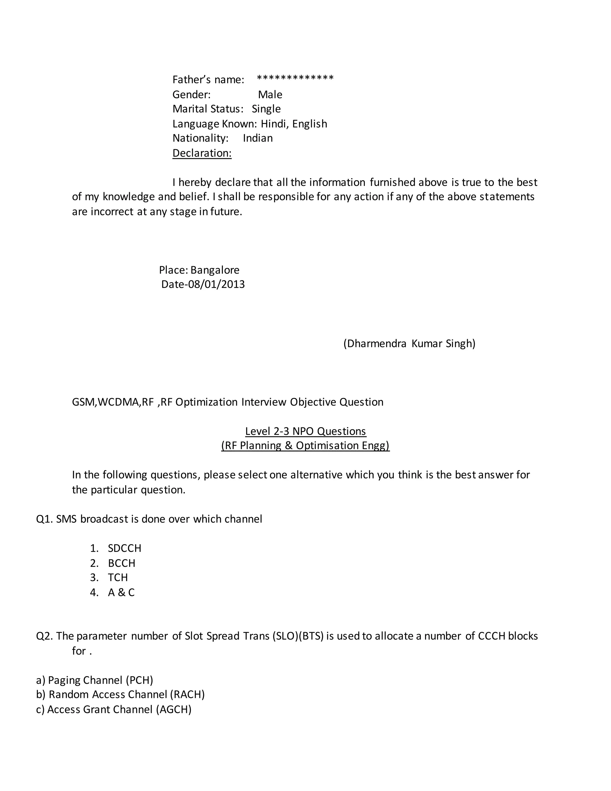 Father’s name: *************
Gender: Male
Marital Status: Single
Language Known: Hindi, English
Nationality: Indian
Declaration:
I hereby declare that all the information furnished above is true to the best
of my knowledge and belief. I shall be responsible for any action if any of the above statements
are incorrect at any stage in future.
Place: Bangalore
Date-08/01/2013
(Dharmendra Kumar Singh)
GSM,WCDMA,RF ,RF Optimization Interview Objective Question
Level 2-3 NPO Questions
(RF Planning & Optimisation Engg)
In the following questions, please select one alternative which you think is the best answer for
the particular question.
Q1. SMS broadcast is done over which channel
1. SDCCH
2. BCCH
3. TCH
4. A & C
Q2. The parameter number of Slot Spread Trans (SLO)(BTS) is used to allocate a number of CCCH blocks
for .
a) Paging Channel (PCH)
b) Random Access Channel (RACH)
c) Access Grant Channel (AGCH)
 
