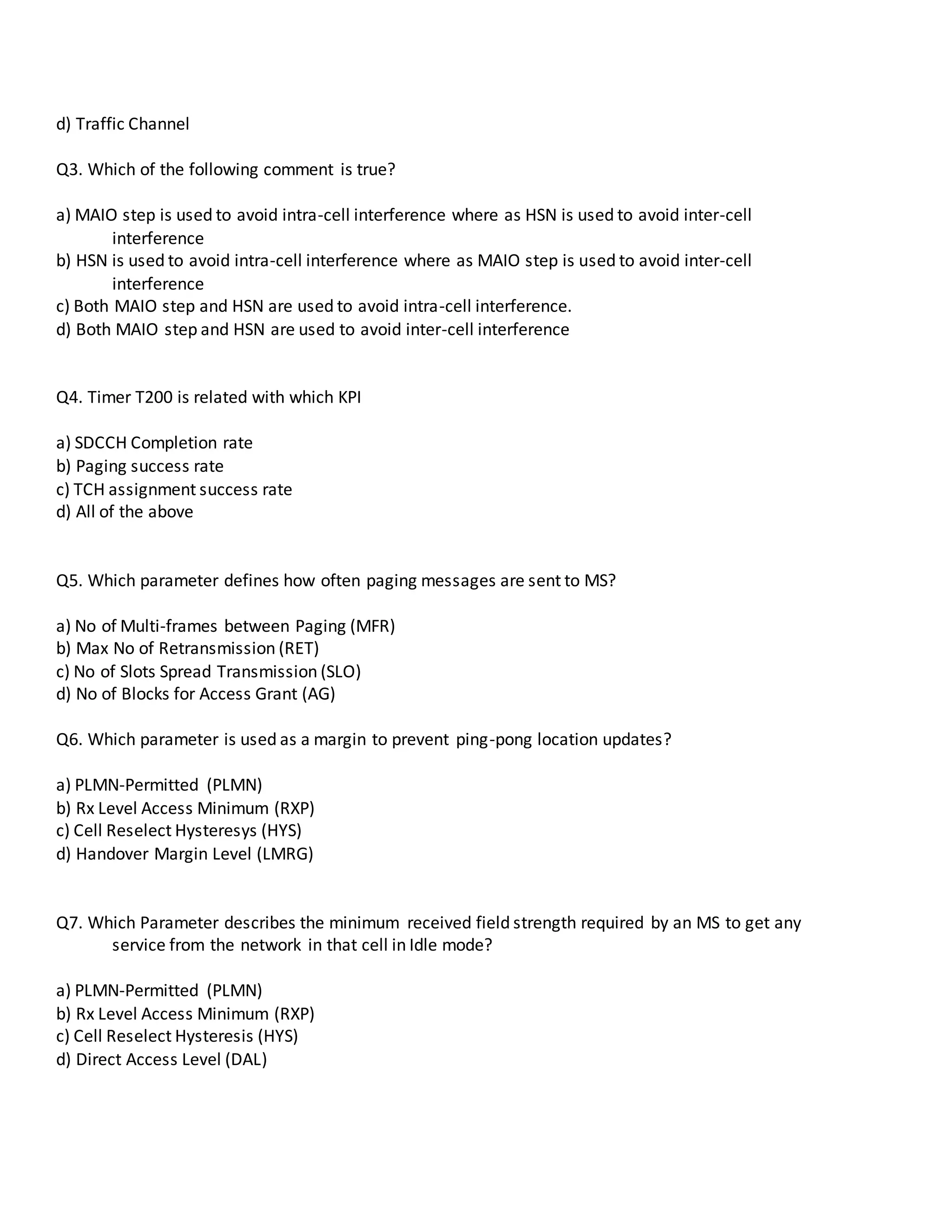 d) Traffic Channel
Q3. Which of the following comment is true?
a) MAIO step is used to avoid intra-cell interference where as HSN is used to avoid inter-cell
interference
b) HSN is used to avoid intra-cell interference where as MAIO step is used to avoid inter-cell
interference
c) Both MAIO step and HSN are used to avoid intra-cell interference.
d) Both MAIO step and HSN are used to avoid inter-cell interference
Q4. Timer T200 is related with which KPI
a) SDCCH Completion rate
b) Paging success rate
c) TCH assignment success rate
d) All of the above
Q5. Which parameter defines how often paging messages are sent to MS?
a) No of Multi-frames between Paging (MFR)
b) Max No of Retransmission (RET)
c) No of Slots Spread Transmission (SLO)
d) No of Blocks for Access Grant (AG)
Q6. Which parameter is used as a margin to prevent ping-pong location updates?
a) PLMN-Permitted (PLMN)
b) Rx Level Access Minimum (RXP)
c) Cell Reselect Hysteresys (HYS)
d) Handover Margin Level (LMRG)
Q7. Which Parameter describes the minimum received field strength required by an MS to get any
service from the network in that cell in Idle mode?
a) PLMN-Permitted (PLMN)
b) Rx Level Access Minimum (RXP)
c) Cell Reselect Hysteresis (HYS)
d) Direct Access Level (DAL)
 