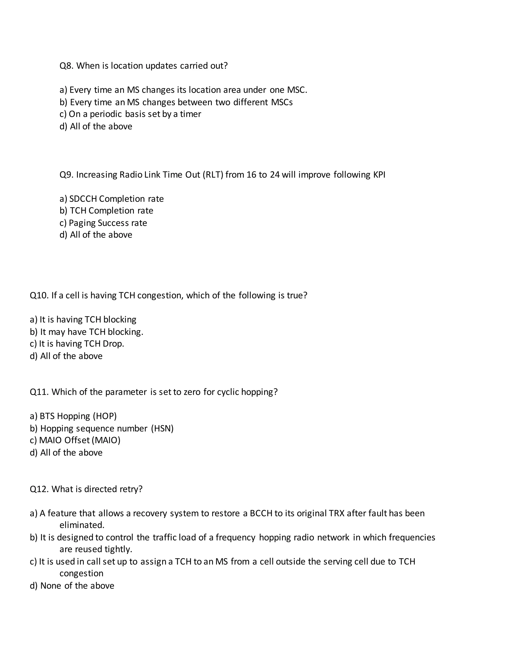 Q8. When is location updates carried out?
a) Every time an MS changes its location area under one MSC.
b) Every time an MS changes between two different MSCs
c) On a periodic basis set by a timer
d) All of the above
Q9. Increasing Radio Link Time Out (RLT) from 16 to 24 will improve following KPI
a) SDCCH Completion rate
b) TCH Completion rate
c) Paging Success rate
d) All of the above
Q10. If a cell is having TCH congestion, which of the following is true?
a) It is having TCH blocking
b) It may have TCH blocking.
c) It is having TCH Drop.
d) All of the above
Q11. Which of the parameter is set to zero for cyclic hopping?
a) BTS Hopping (HOP)
b) Hopping sequence number (HSN)
c) MAIO Offset (MAIO)
d) All of the above
Q12. What is directed retry?
a) A feature that allows a recovery system to restore a BCCH to its original TRX after fault has been
eliminated.
b) It is designed to control the traffic load of a frequency hopping radio network in which frequencies
are reused tightly.
c) It is used in call set up to assign a TCH to an MS from a cell outside the serving cell due to TCH
congestion
d) None of the above
 