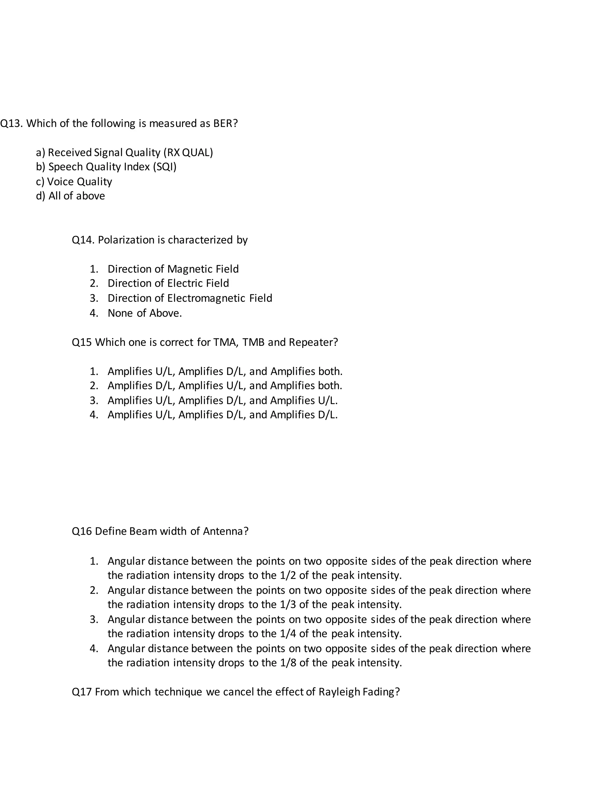 Q13. Which of the following is measured as BER?
a) Received Signal Quality (RX QUAL)
b) Speech Quality Index (SQI)
c) Voice Quality
d) All of above
Q14. Polarization is characterized by
1. Direction of Magnetic Field
2. Direction of Electric Field
3. Direction of Electromagnetic Field
4. None of Above.
Q15 Which one is correct for TMA, TMB and Repeater?
1. Amplifies U/L, Amplifies D/L, and Amplifies both.
2. Amplifies D/L, Amplifies U/L, and Amplifies both.
3. Amplifies U/L, Amplifies D/L, and Amplifies U/L.
4. Amplifies U/L, Amplifies D/L, and Amplifies D/L.
Q16 Define Beam width of Antenna?
1. Angular distance between the points on two opposite sides of the peak direction where
the radiation intensity drops to the 1/2 of the peak intensity.
2. Angular distance between the points on two opposite sides of the peak direction where
the radiation intensity drops to the 1/3 of the peak intensity.
3. Angular distance between the points on two opposite sides of the peak direction where
the radiation intensity drops to the 1/4 of the peak intensity.
4. Angular distance between the points on two opposite sides of the peak direction where
the radiation intensity drops to the 1/8 of the peak intensity.
Q17 From which technique we cancel the effect of Rayleigh Fading?
 