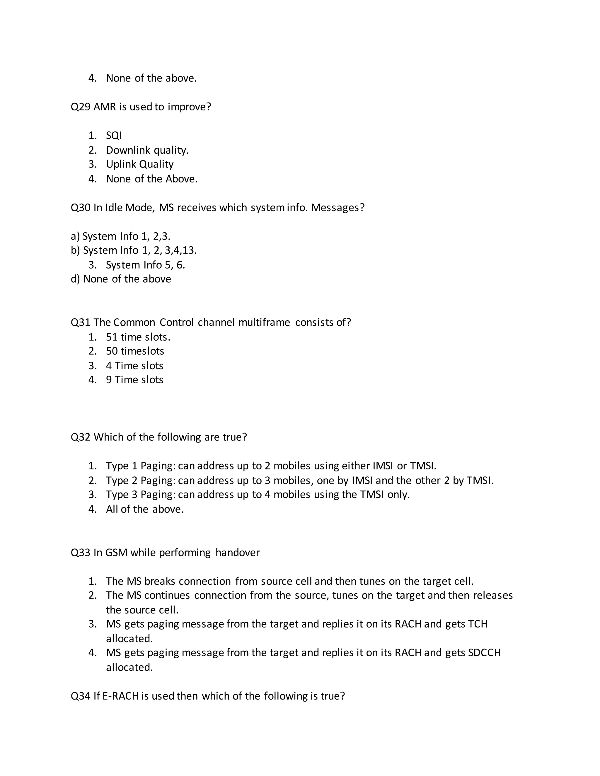 4. None of the above.
Q29 AMR is used to improve?
1. SQI
2. Downlink quality.
3. Uplink Quality
4. None of the Above.
Q30 In Idle Mode, MS receives which systeminfo. Messages?
a) System Info 1, 2,3.
b) System Info 1, 2, 3,4,13.
3. System Info 5, 6.
d) None of the above
Q31 The Common Control channel multiframe consists of?
1. 51 time slots.
2. 50 timeslots
3. 4 Time slots
4. 9 Time slots
Q32 Which of the following are true?
1. Type 1 Paging: can address up to 2 mobiles using either IMSI or TMSI.
2. Type 2 Paging: can address up to 3 mobiles, one by IMSI and the other 2 by TMSI.
3. Type 3 Paging: can address up to 4 mobiles using the TMSI only.
4. All of the above.
Q33 In GSM while performing handover
1. The MS breaks connection from source cell and then tunes on the target cell.
2. The MS continues connection from the source, tunes on the target and then releases
the source cell.
3. MS gets paging message from the target and replies it on its RACH and gets TCH
allocated.
4. MS gets paging message from the target and replies it on its RACH and gets SDCCH
allocated.
Q34 If E-RACH is used then which of the following is true?
 