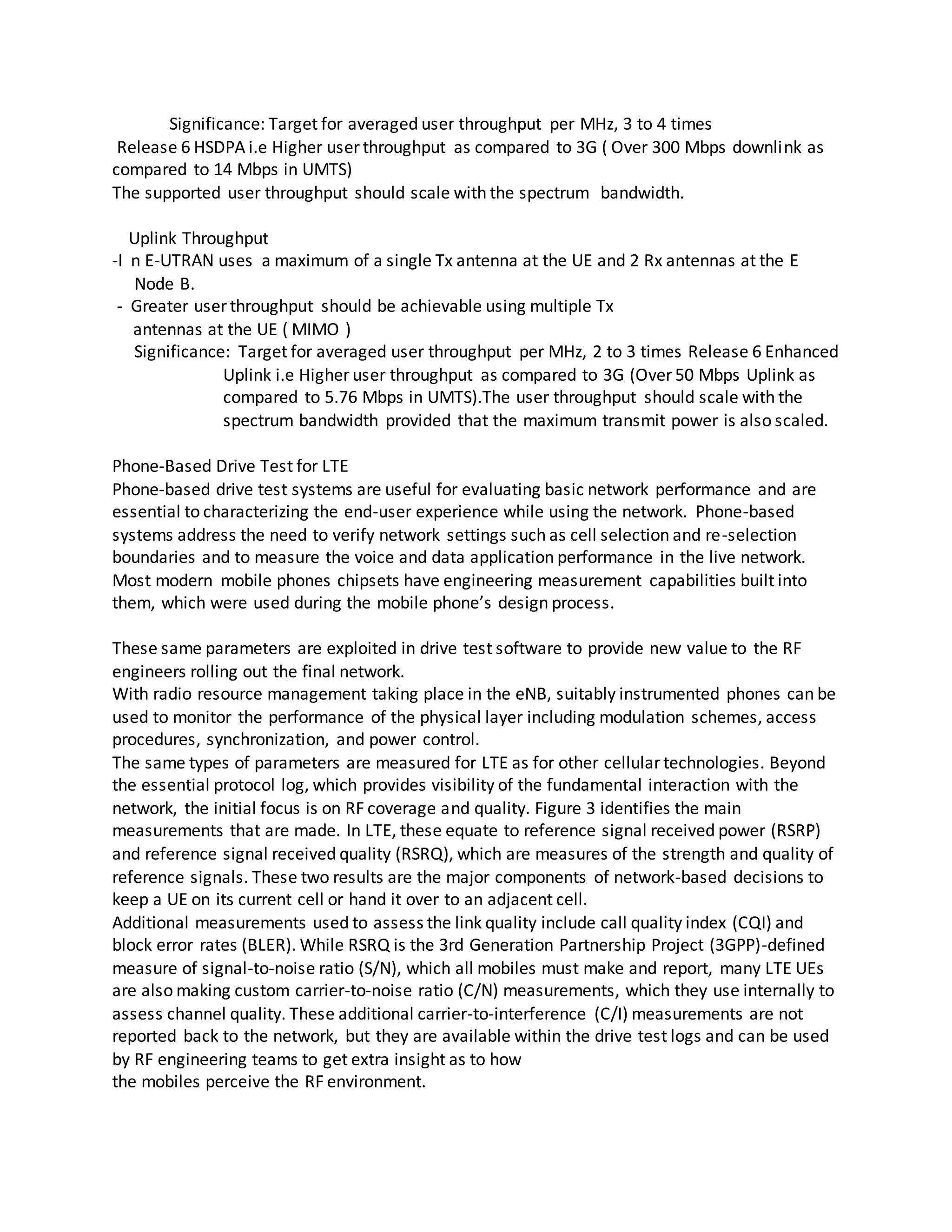 Significance: Target for averaged user throughput per MHz, 3 to 4 times
Release 6 HSDPA i.e Higher user throughput as compared to 3G ( Over 300 Mbps downlink as
compared to 14 Mbps in UMTS)
The supported user throughput should scale with the spectrum bandwidth.
Uplink Throughput
-I n E-UTRAN uses a maximum of a single Tx antenna at the UE and 2 Rx antennas at the E
Node B.
- Greater user throughput should be achievable using multiple Tx
antennas at the UE ( MIMO )
Significance: Target for averaged user throughput per MHz, 2 to 3 times Release 6 Enhanced
Uplink i.e Higher user throughput as compared to 3G (Over 50 Mbps Uplink as
compared to 5.76 Mbps in UMTS).The user throughput should scale with the
spectrum bandwidth provided that the maximum transmit power is also scaled.
Phone-Based Drive Test for LTE
Phone-based drive test systems are useful for evaluating basic network performance and are
essential to characterizing the end-user experience while using the network. Phone-based
systems address the need to verify network settings such as cell selection and re-selection
boundaries and to measure the voice and data application performance in the live network.
Most modern mobile phones chipsets have engineering measurement capabilities built into
them, which were used during the mobile phone’s design process.
These same parameters are exploited in drive test software to provide new value to the RF
engineers rolling out the final network.
With radio resource management taking place in the eNB, suitably instrumented phones can be
used to monitor the performance of the physical layer including modulation schemes, access
procedures, synchronization, and power control.
The same types of parameters are measured for LTE as for other cellular technologies. Beyond
the essential protocol log, which provides visibility of the fundamental interaction with the
network, the initial focus is on RF coverage and quality. Figure 3 identifies the main
measurements that are made. In LTE, these equate to reference signal received power (RSRP)
and reference signal received quality (RSRQ), which are measures of the strength and quality of
reference signals. These two results are the major components of network-based decisions to
keep a UE on its current cell or hand it over to an adjacent cell.
Additional measurements used to assess the link quality include call quality index (CQI) and
block error rates (BLER). While RSRQ is the 3rd Generation Partnership Project (3GPP)-defined
measure of signal-to-noise ratio (S/N), which all mobiles must make and report, many LTE UEs
are also making custom carrier-to-noise ratio (C/N) measurements, which they use internally to
assess channel quality. These additional carrier-to-interference (C/I) measurements are not
reported back to the network, but they are available within the drive test logs and can be used
by RF engineering teams to get extra insight as to how
the mobiles perceive the RF environment.
 