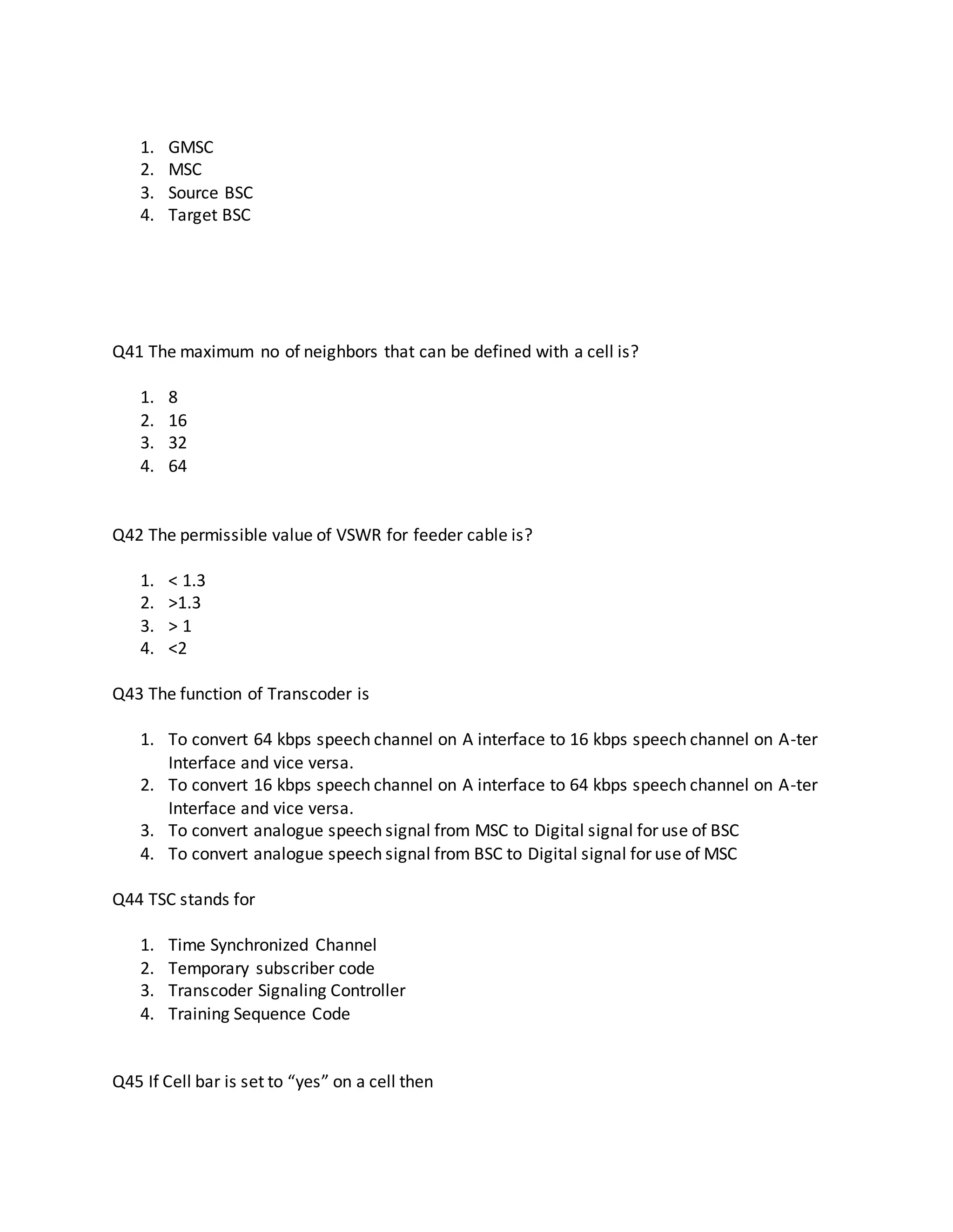 1. GMSC
2. MSC
3. Source BSC
4. Target BSC
Q41 The maximum no of neighbors that can be defined with a cell is?
1. 8
2. 16
3. 32
4. 64
Q42 The permissible value of VSWR for feeder cable is?
1. < 1.3
2. >1.3
3. > 1
4. <2
Q43 The function of Transcoder is
1. To convert 64 kbps speech channel on A interface to 16 kbps speech channel on A-ter
Interface and vice versa.
2. To convert 16 kbps speech channel on A interface to 64 kbps speech channel on A-ter
Interface and vice versa.
3. To convert analogue speech signal from MSC to Digital signal for use of BSC
4. To convert analogue speech signal from BSC to Digital signal for use of MSC
Q44 TSC stands for
1. Time Synchronized Channel
2. Temporary subscriber code
3. Transcoder Signaling Controller
4. Training Sequence Code
Q45 If Cell bar is set to “yes” on a cell then
 