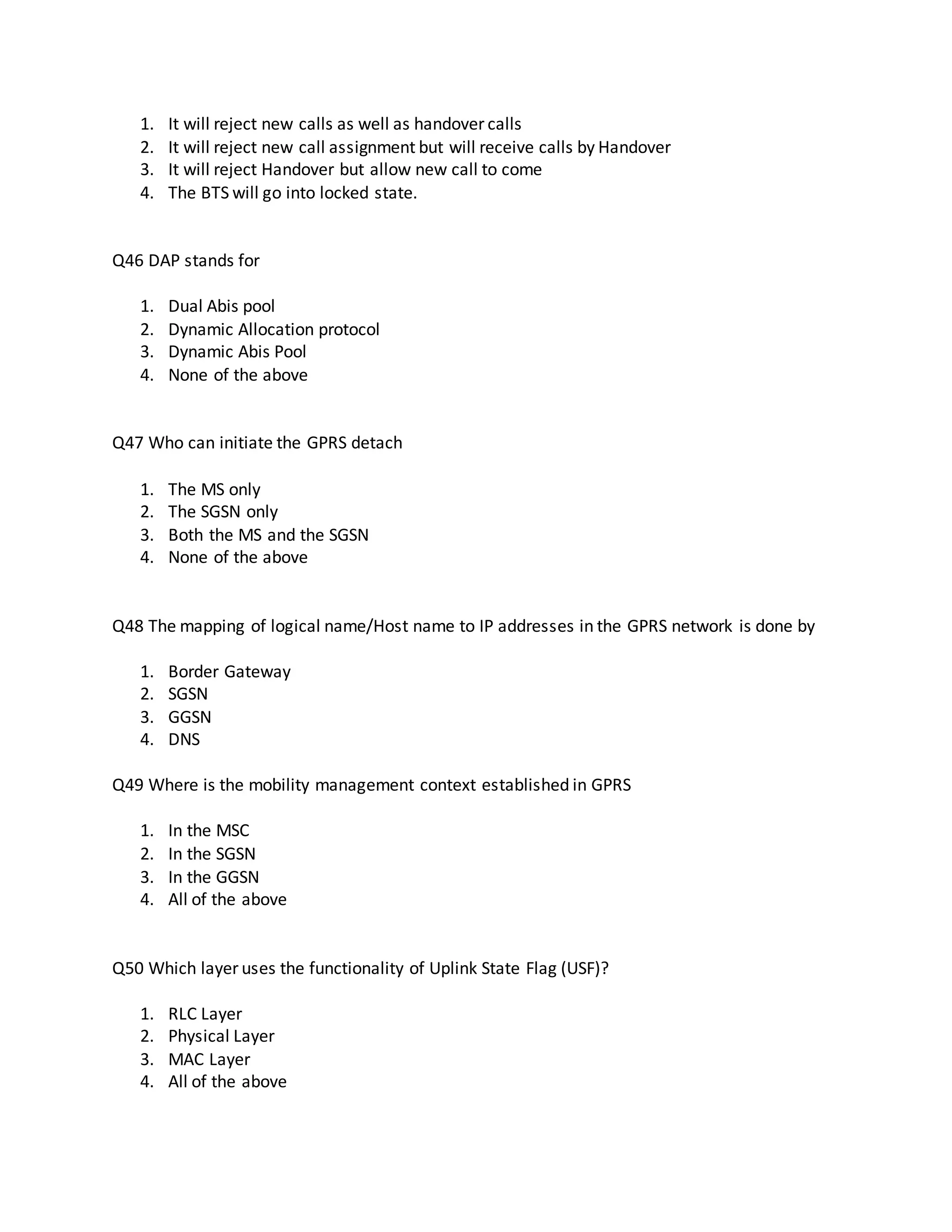 1. It will reject new calls as well as handover calls
2. It will reject new call assignment but will receive calls by Handover
3. It will reject Handover but allow new call to come
4. The BTS will go into locked state.
Q46 DAP stands for
1. Dual Abis pool
2. Dynamic Allocation protocol
3. Dynamic Abis Pool
4. None of the above
Q47 Who can initiate the GPRS detach
1. The MS only
2. The SGSN only
3. Both the MS and the SGSN
4. None of the above
Q48 The mapping of logical name/Host name to IP addresses in the GPRS network is done by
1. Border Gateway
2. SGSN
3. GGSN
4. DNS
Q49 Where is the mobility management context established in GPRS
1. In the MSC
2. In the SGSN
3. In the GGSN
4. All of the above
Q50 Which layer uses the functionality of Uplink State Flag (USF)?
1. RLC Layer
2. Physical Layer
3. MAC Layer
4. All of the above
 