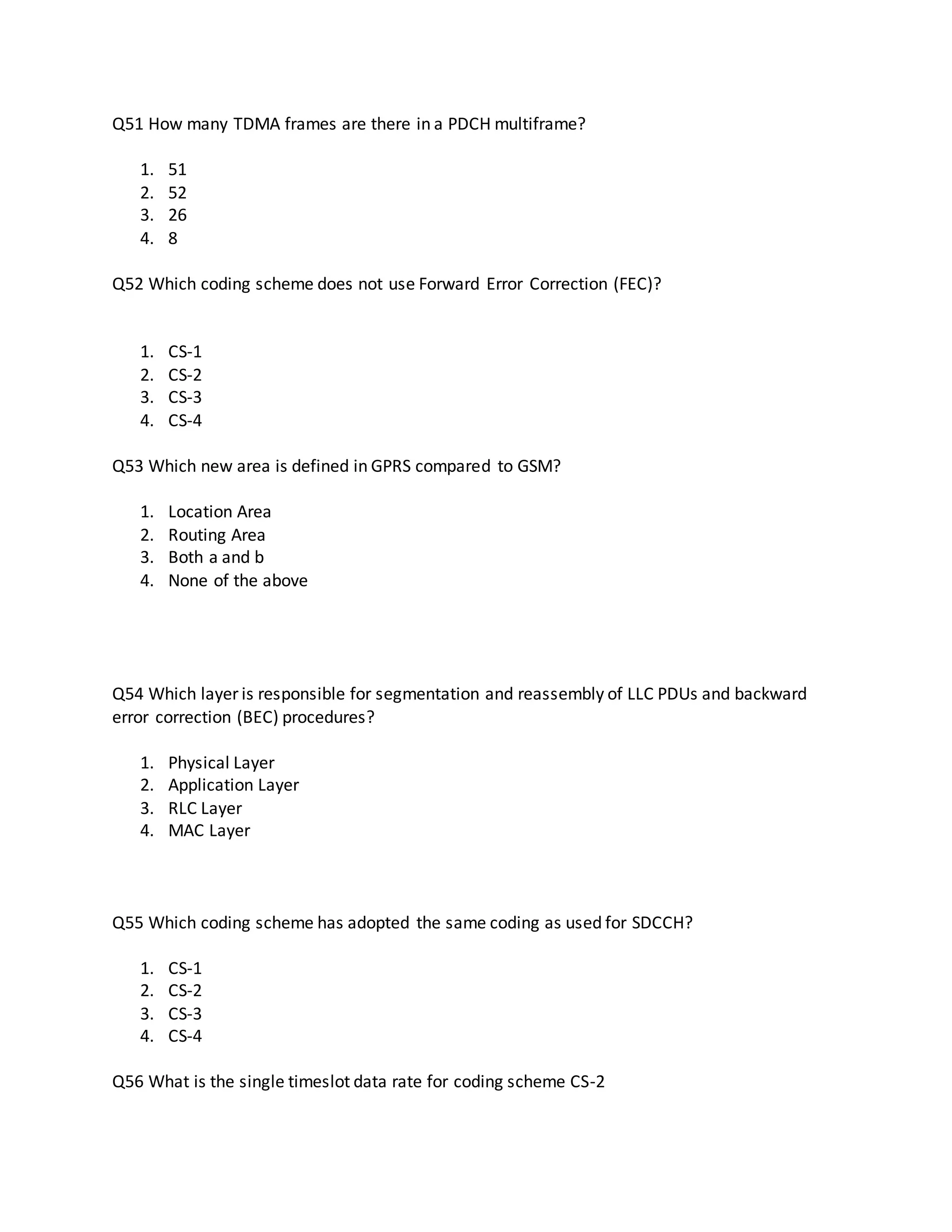 Q51 How many TDMA frames are there in a PDCH multiframe?
1. 51
2. 52
3. 26
4. 8
Q52 Which coding scheme does not use Forward Error Correction (FEC)?
1. CS-1
2. CS-2
3. CS-3
4. CS-4
Q53 Which new area is defined in GPRS compared to GSM?
1. Location Area
2. Routing Area
3. Both a and b
4. None of the above
Q54 Which layer is responsible for segmentation and reassembly of LLC PDUs and backward
error correction (BEC) procedures?
1. Physical Layer
2. Application Layer
3. RLC Layer
4. MAC Layer
Q55 Which coding scheme has adopted the same coding as used for SDCCH?
1. CS-1
2. CS-2
3. CS-3
4. CS-4
Q56 What is the single timeslot data rate for coding scheme CS-2
 
