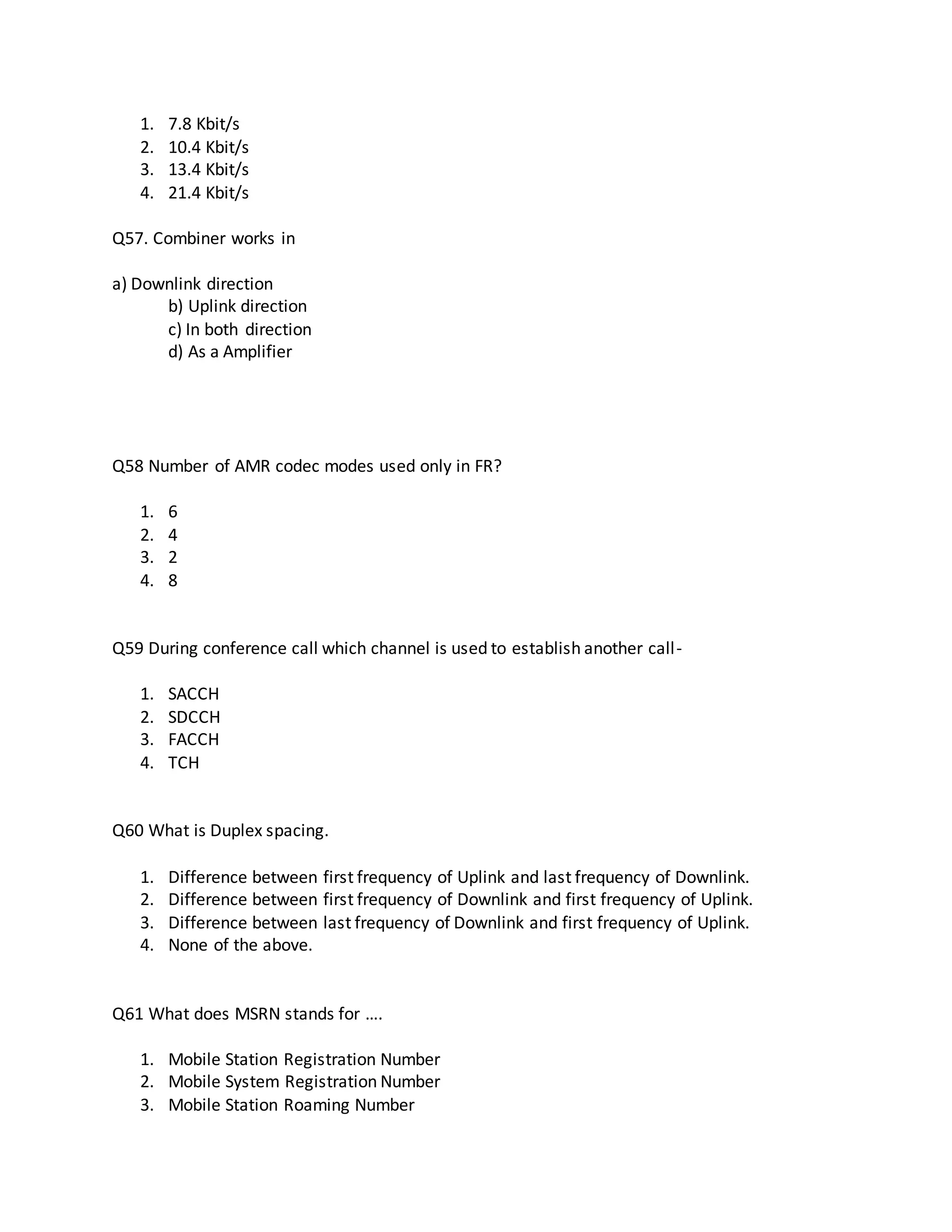 1. 7.8 Kbit/s
2. 10.4 Kbit/s
3. 13.4 Kbit/s
4. 21.4 Kbit/s
Q57. Combiner works in
a) Downlink direction
b) Uplink direction
c) In both direction
d) As a Amplifier
Q58 Number of AMR codec modes used only in FR?
1. 6
2. 4
3. 2
4. 8
Q59 During conference call which channel is used to establish another call-
1. SACCH
2. SDCCH
3. FACCH
4. TCH
Q60 What is Duplex spacing.
1. Difference between first frequency of Uplink and last frequency of Downlink.
2. Difference between first frequency of Downlink and first frequency of Uplink.
3. Difference between last frequency of Downlink and first frequency of Uplink.
4. None of the above.
Q61 What does MSRN stands for ….
1. Mobile Station Registration Number
2. Mobile System Registration Number
3. Mobile Station Roaming Number
 