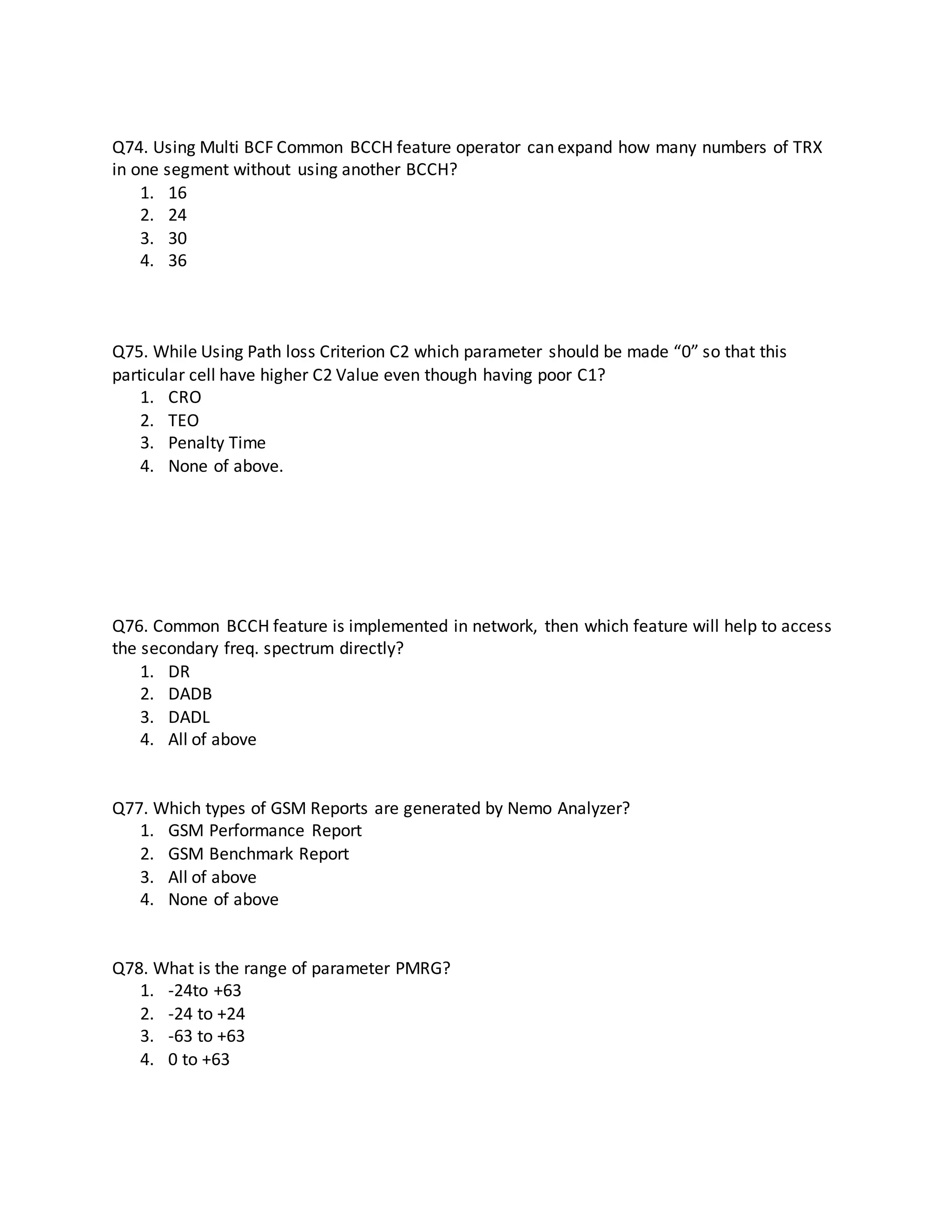 Q74. Using Multi BCF Common BCCH feature operator can expand how many numbers of TRX
in one segment without using another BCCH?
1. 16
2. 24
3. 30
4. 36
Q75. While Using Path loss Criterion C2 which parameter should be made “0” so that this
particular cell have higher C2 Value even though having poor C1?
1. CRO
2. TEO
3. Penalty Time
4. None of above.
Q76. Common BCCH feature is implemented in network, then which feature will help to access
the secondary freq. spectrum directly?
1. DR
2. DADB
3. DADL
4. All of above
Q77. Which types of GSM Reports are generated by Nemo Analyzer?
1. GSM Performance Report
2. GSM Benchmark Report
3. All of above
4. None of above
Q78. What is the range of parameter PMRG?
1. -24to +63
2. -24 to +24
3. -63 to +63
4. 0 to +63
 