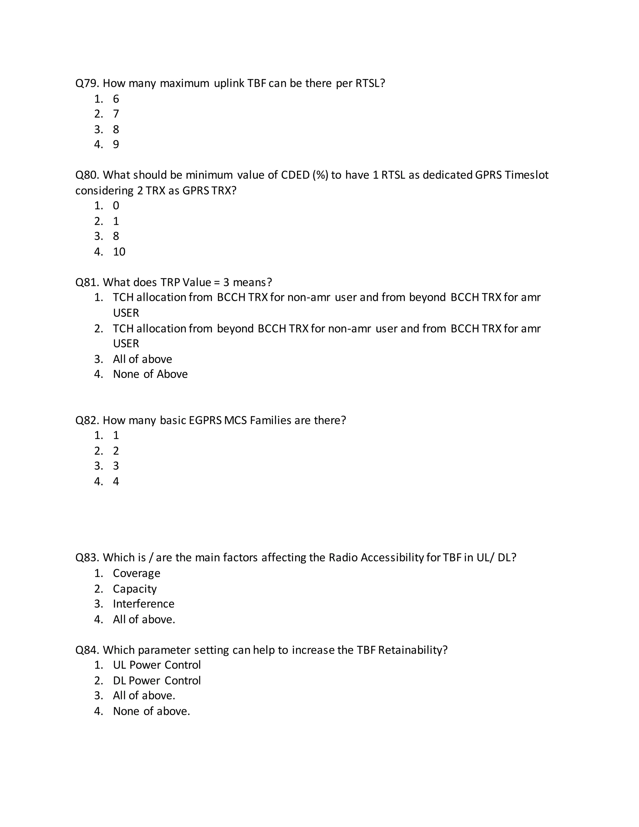 Q79. How many maximum uplink TBF can be there per RTSL?
1. 6
2. 7
3. 8
4. 9
Q80. What should be minimum value of CDED (%) to have 1 RTSL as dedicated GPRS Timeslot
considering 2 TRX as GPRS TRX?
1. 0
2. 1
3. 8
4. 10
Q81. What does TRP Value = 3 means?
1. TCH allocation from BCCH TRX for non-amr user and from beyond BCCH TRX for amr
USER
2. TCH allocation from beyond BCCH TRX for non-amr user and from BCCH TRX for amr
USER
3. All of above
4. None of Above
Q82. How many basic EGPRS MCS Families are there?
1. 1
2. 2
3. 3
4. 4
Q83. Which is / are the main factors affecting the Radio Accessibility for TBF in UL/ DL?
1. Coverage
2. Capacity
3. Interference
4. All of above.
Q84. Which parameter setting can help to increase the TBF Retainability?
1. UL Power Control
2. DL Power Control
3. All of above.
4. None of above.
 
