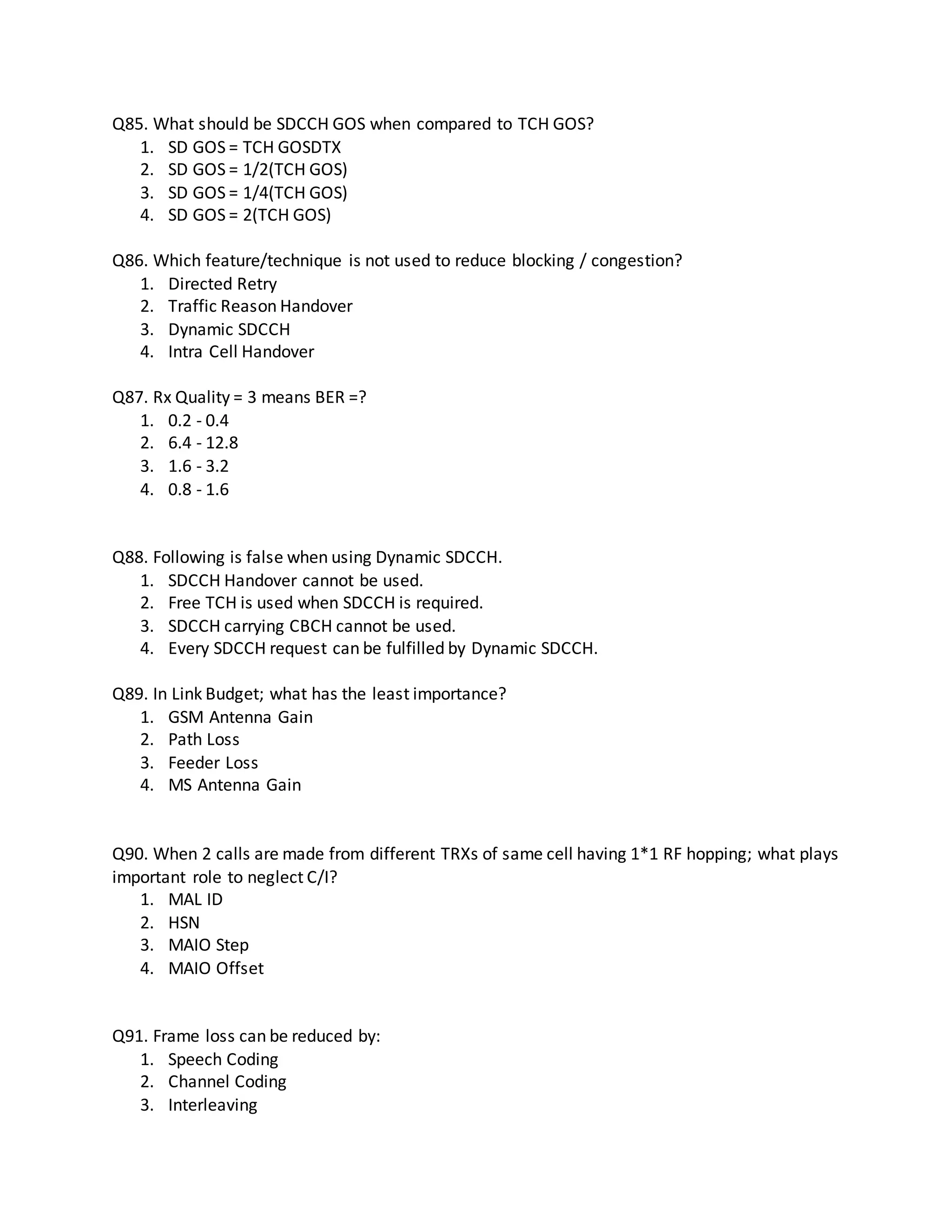 Q85. What should be SDCCH GOS when compared to TCH GOS?
1. SD GOS = TCH GOSDTX
2. SD GOS = 1/2(TCH GOS)
3. SD GOS = 1/4(TCH GOS)
4. SD GOS = 2(TCH GOS)
Q86. Which feature/technique is not used to reduce blocking / congestion?
1. Directed Retry
2. Traffic Reason Handover
3. Dynamic SDCCH
4. Intra Cell Handover
Q87. Rx Quality = 3 means BER =?
1. 0.2 - 0.4
2. 6.4 - 12.8
3. 1.6 - 3.2
4. 0.8 - 1.6
Q88. Following is false when using Dynamic SDCCH.
1. SDCCH Handover cannot be used.
2. Free TCH is used when SDCCH is required.
3. SDCCH carrying CBCH cannot be used.
4. Every SDCCH request can be fulfilled by Dynamic SDCCH.
Q89. In Link Budget; what has the least importance?
1. GSM Antenna Gain
2. Path Loss
3. Feeder Loss
4. MS Antenna Gain
Q90. When 2 calls are made from different TRXs of same cell having 1*1 RF hopping; what plays
important role to neglect C/I?
1. MAL ID
2. HSN
3. MAIO Step
4. MAIO Offset
Q91. Frame loss can be reduced by:
1. Speech Coding
2. Channel Coding
3. Interleaving
 
