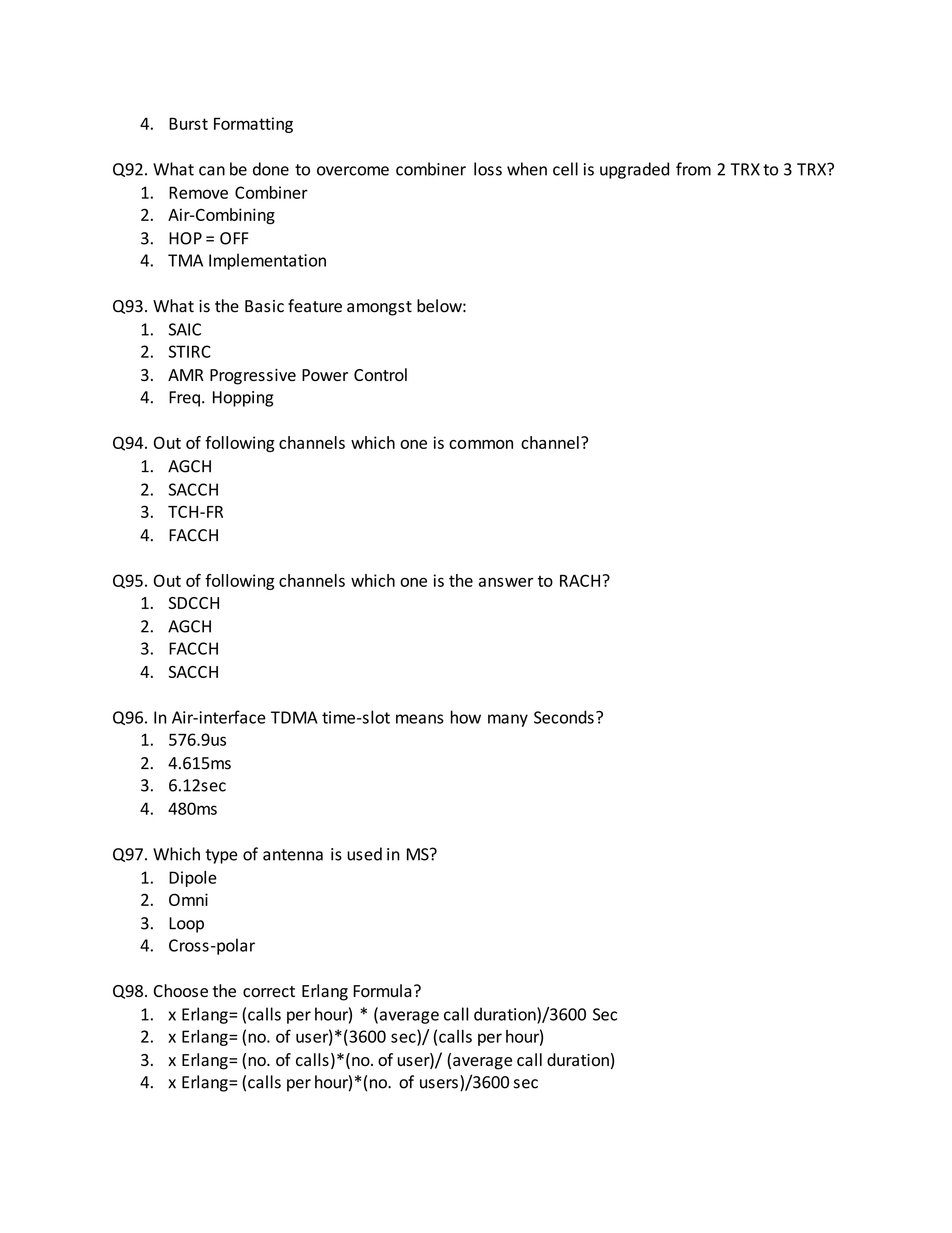 4. Burst Formatting
Q92. What can be done to overcome combiner loss when cell is upgraded from 2 TRX to 3 TRX?
1. Remove Combiner
2. Air-Combining
3. HOP = OFF
4. TMA Implementation
Q93. What is the Basic feature amongst below:
1. SAIC
2. STIRC
3. AMR Progressive Power Control
4. Freq. Hopping
Q94. Out of following channels which one is common channel?
1. AGCH
2. SACCH
3. TCH-FR
4. FACCH
Q95. Out of following channels which one is the answer to RACH?
1. SDCCH
2. AGCH
3. FACCH
4. SACCH
Q96. In Air-interface TDMA time-slot means how many Seconds?
1. 576.9us
2. 4.615ms
3. 6.12sec
4. 480ms
Q97. Which type of antenna is used in MS?
1. Dipole
2. Omni
3. Loop
4. Cross-polar
Q98. Choose the correct Erlang Formula?
1. x Erlang= (calls per hour) * (average call duration)/3600 Sec
2. x Erlang= (no. of user)*(3600 sec)/ (calls per hour)
3. x Erlang= (no. of calls)*(no. of user)/ (average call duration)
4. x Erlang= (calls per hour)*(no. of users)/3600 sec
 