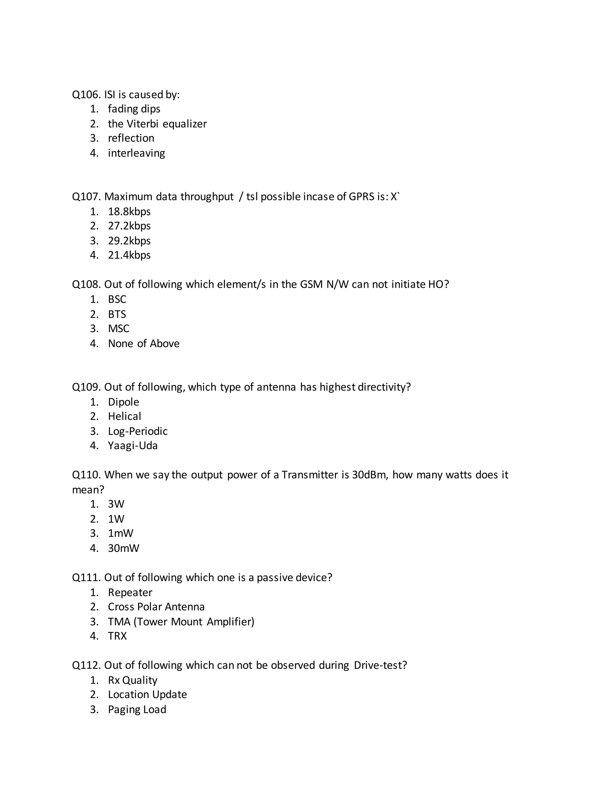 Q106. ISI is caused by:
1. fading dips
2. the Viterbi equalizer
3. reflection
4. interleaving
Q107. Maximum data throughput / tsl possible incase of GPRS is: X`
1. 18.8kbps
2. 27.2kbps
3. 29.2kbps
4. 21.4kbps
Q108. Out of following which element/s in the GSM N/W can not initiate HO?
1. BSC
2. BTS
3. MSC
4. None of Above
Q109. Out of following, which type of antenna has highest directivity?
1. Dipole
2. Helical
3. Log-Periodic
4. Yaagi-Uda
Q110. When we say the output power of a Transmitter is 30dBm, how many watts does it
mean?
1. 3W
2. 1W
3. 1mW
4. 30mW
Q111. Out of following which one is a passive device?
1. Repeater
2. Cross Polar Antenna
3. TMA (Tower Mount Amplifier)
4. TRX
Q112. Out of following which can not be observed during Drive-test?
1. Rx Quality
2. Location Update
3. Paging Load
 