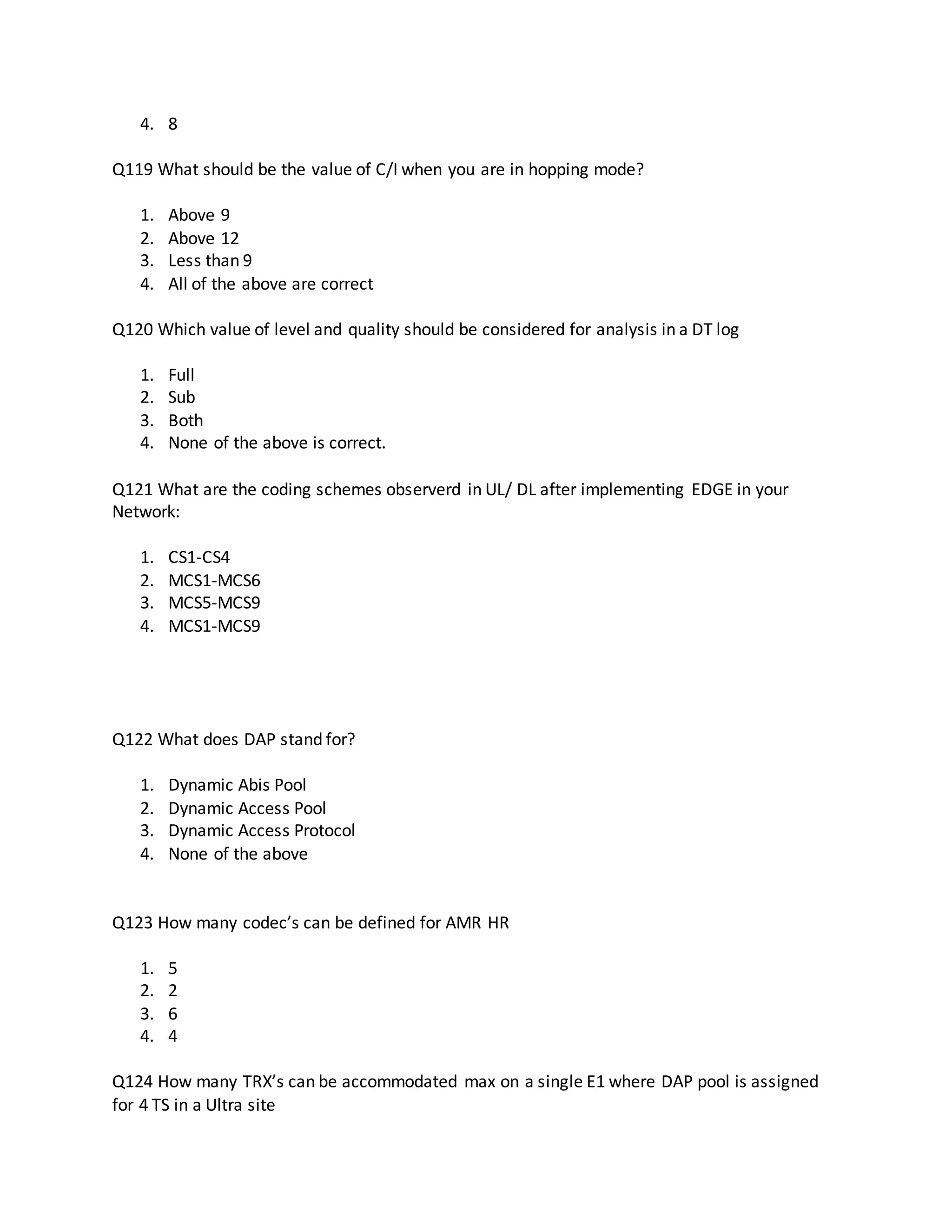 4. 8
Q119 What should be the value of C/I when you are in hopping mode?
1. Above 9
2. Above 12
3. Less than 9
4. All of the above are correct
Q120 Which value of level and quality should be considered for analysis in a DT log
1. Full
2. Sub
3. Both
4. None of the above is correct.
Q121 What are the coding schemes observerd in UL/ DL after implementing EDGE in your
Network:
1. CS1-CS4
2. MCS1-MCS6
3. MCS5-MCS9
4. MCS1-MCS9
Q122 What does DAP stand for?
1. Dynamic Abis Pool
2. Dynamic Access Pool
3. Dynamic Access Protocol
4. None of the above
Q123 How many codec’s can be defined for AMR HR
1. 5
2. 2
3. 6
4. 4
Q124 How many TRX’s can be accommodated max on a single E1 where DAP pool is assigned
for 4 TS in a Ultra site
 