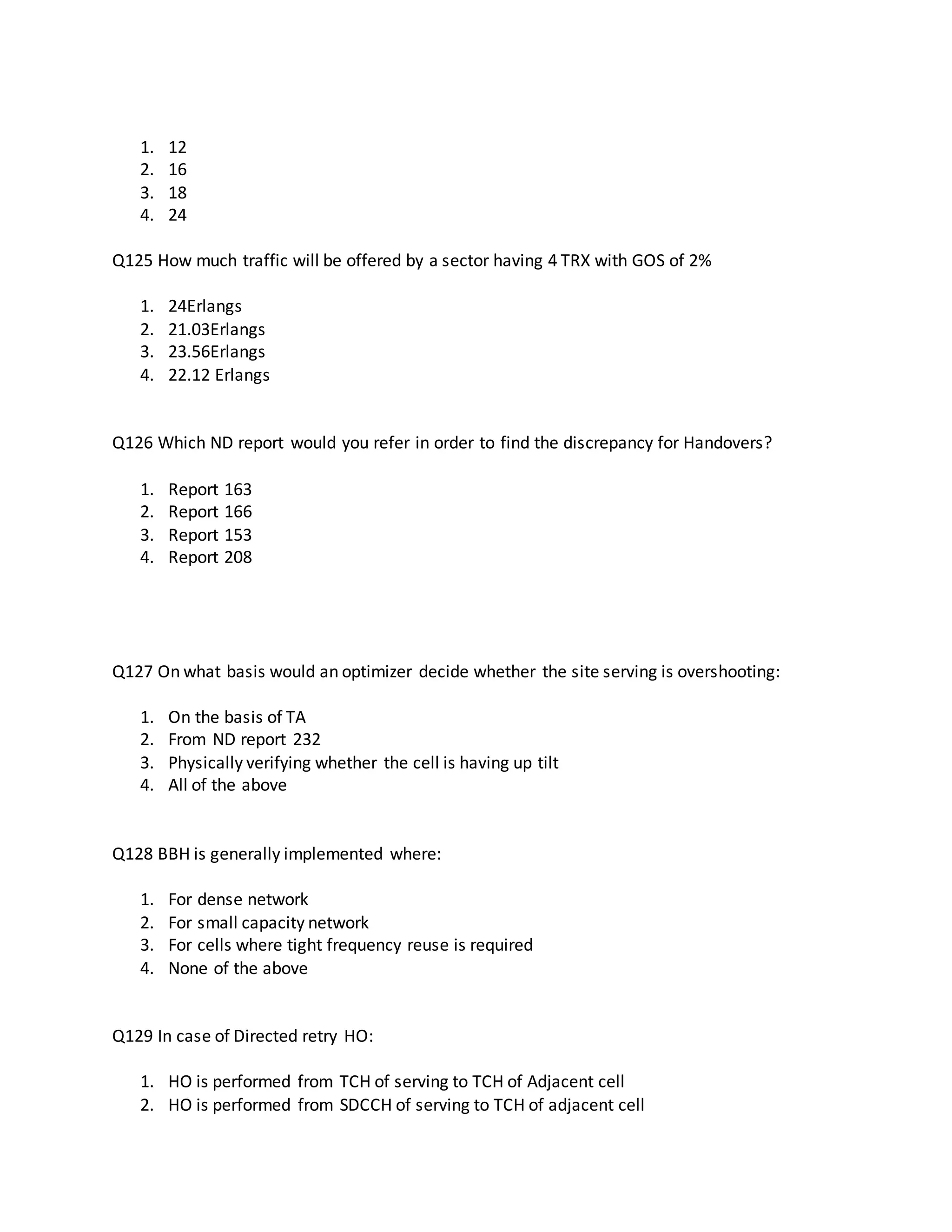 1. 12
2. 16
3. 18
4. 24
Q125 How much traffic will be offered by a sector having 4 TRX with GOS of 2%
1. 24Erlangs
2. 21.03Erlangs
3. 23.56Erlangs
4. 22.12 Erlangs
Q126 Which ND report would you refer in order to find the discrepancy for Handovers?
1. Report 163
2. Report 166
3. Report 153
4. Report 208
Q127 On what basis would an optimizer decide whether the site serving is overshooting:
1. On the basis of TA
2. From ND report 232
3. Physically verifying whether the cell is having up tilt
4. All of the above
Q128 BBH is generally implemented where:
1. For dense network
2. For small capacity network
3. For cells where tight frequency reuse is required
4. None of the above
Q129 In case of Directed retry HO:
1. HO is performed from TCH of serving to TCH of Adjacent cell
2. HO is performed from SDCCH of serving to TCH of adjacent cell
 