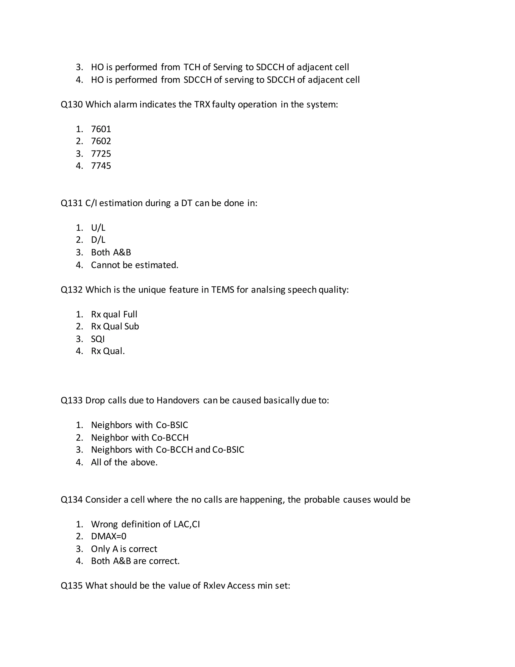 3. HO is performed from TCH of Serving to SDCCH of adjacent cell
4. HO is performed from SDCCH of serving to SDCCH of adjacent cell
Q130 Which alarm indicates the TRX faulty operation in the system:
1. 7601
2. 7602
3. 7725
4. 7745
Q131 C/I estimation during a DT can be done in:
1. U/L
2. D/L
3. Both A&B
4. Cannot be estimated.
Q132 Which is the unique feature in TEMS for analsing speech quality:
1. Rx qual Full
2. Rx Qual Sub
3. SQI
4. Rx Qual.
Q133 Drop calls due to Handovers can be caused basically due to:
1. Neighbors with Co-BSIC
2. Neighbor with Co-BCCH
3. Neighbors with Co-BCCH and Co-BSIC
4. All of the above.
Q134 Consider a cell where the no calls are happening, the probable causes would be
1. Wrong definition of LAC,CI
2. DMAX=0
3. Only A is correct
4. Both A&B are correct.
Q135 What should be the value of Rxlev Access min set:
 