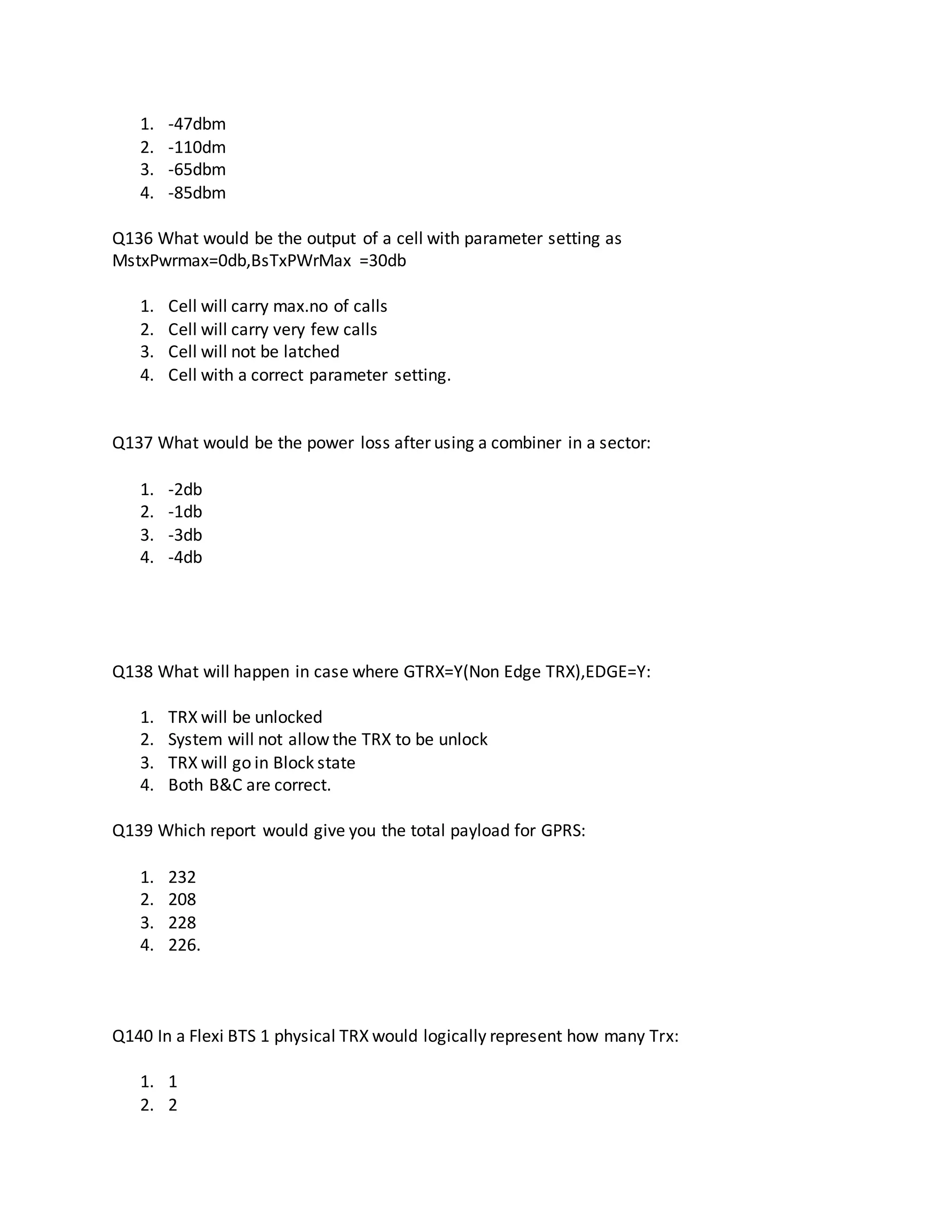 1. -47dbm
2. -110dm
3. -65dbm
4. -85dbm
Q136 What would be the output of a cell with parameter setting as
MstxPwrmax=0db,BsTxPWrMax =30db
1. Cell will carry max.no of calls
2. Cell will carry very few calls
3. Cell will not be latched
4. Cell with a correct parameter setting.
Q137 What would be the power loss after using a combiner in a sector:
1. -2db
2. -1db
3. -3db
4. -4db
Q138 What will happen in case where GTRX=Y(Non Edge TRX),EDGE=Y:
1. TRX will be unlocked
2. System will not allow the TRX to be unlock
3. TRX will go in Block state
4. Both B&C are correct.
Q139 Which report would give you the total payload for GPRS:
1. 232
2. 208
3. 228
4. 226.
Q140 In a Flexi BTS 1 physical TRX would logically represent how many Trx:
1. 1
2. 2
 