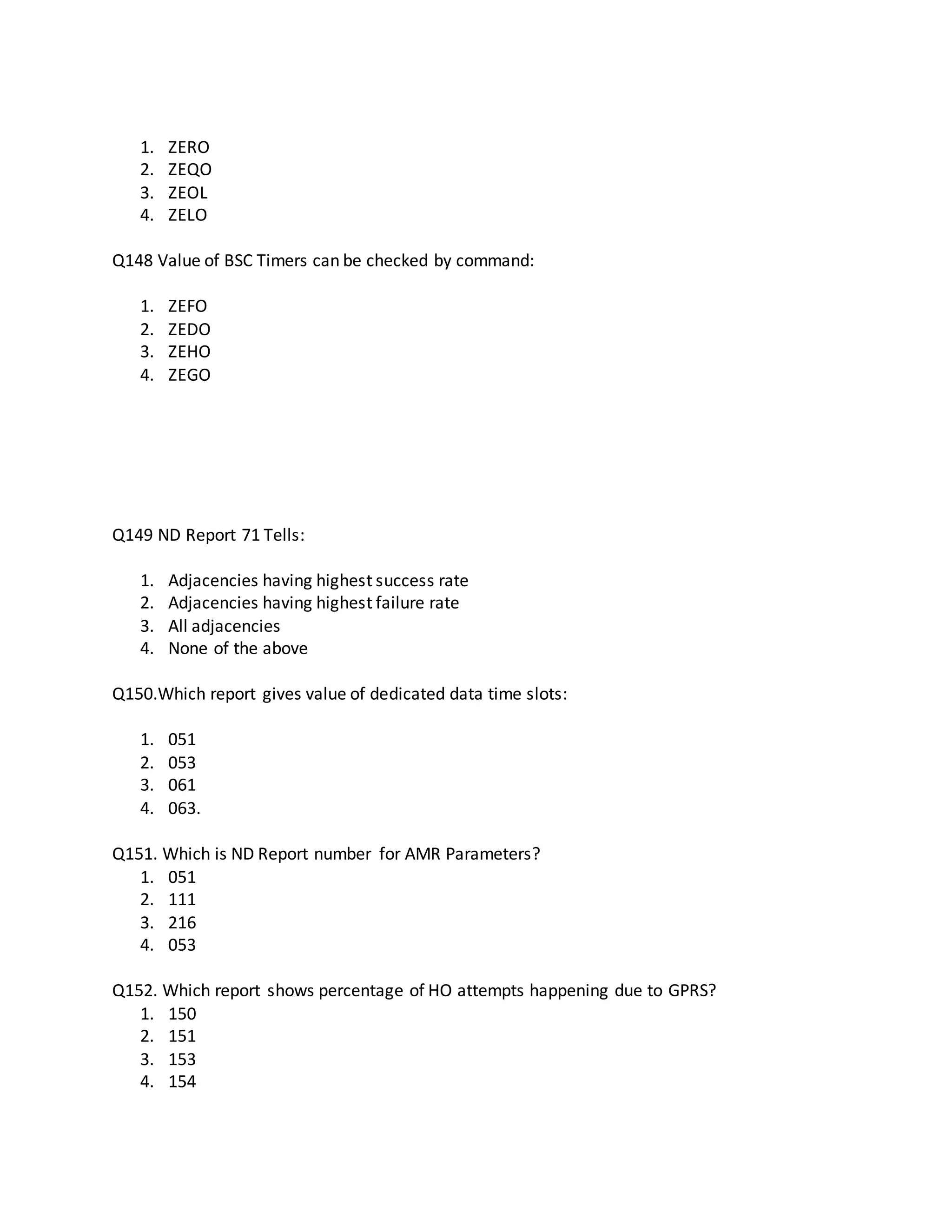 1. ZERO
2. ZEQO
3. ZEOL
4. ZELO
Q148 Value of BSC Timers can be checked by command:
1. ZEFO
2. ZEDO
3. ZEHO
4. ZEGO
Q149 ND Report 71 Tells:
1. Adjacencies having highest success rate
2. Adjacencies having highest failure rate
3. All adjacencies
4. None of the above
Q150.Which report gives value of dedicated data time slots:
1. 051
2. 053
3. 061
4. 063.
Q151. Which is ND Report number for AMR Parameters?
1. 051
2. 111
3. 216
4. 053
Q152. Which report shows percentage of HO attempts happening due to GPRS?
1. 150
2. 151
3. 153
4. 154
 
