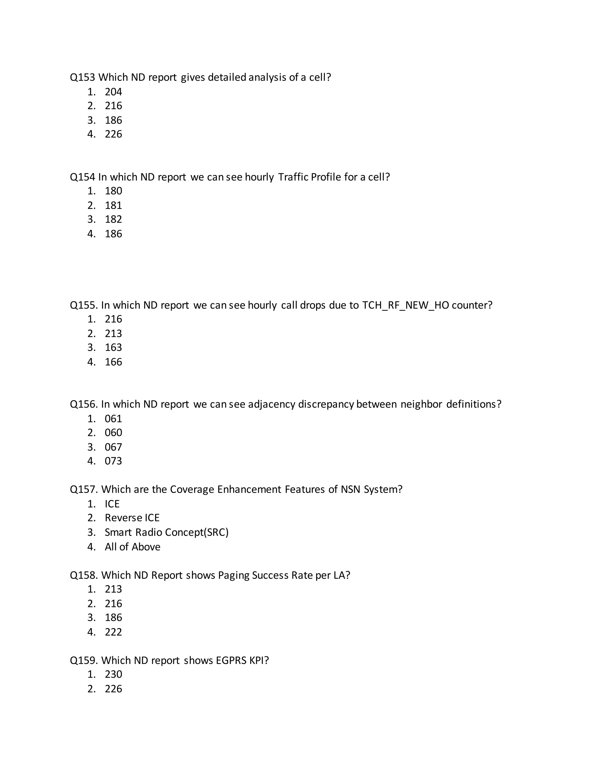Q153 Which ND report gives detailed analysis of a cell?
1. 204
2. 216
3. 186
4. 226
Q154 In which ND report we can see hourly Traffic Profile for a cell?
1. 180
2. 181
3. 182
4. 186
Q155. In which ND report we can see hourly call drops due to TCH_RF_NEW_HO counter?
1. 216
2. 213
3. 163
4. 166
Q156. In which ND report we can see adjacency discrepancy between neighbor definitions?
1. 061
2. 060
3. 067
4. 073
Q157. Which are the Coverage Enhancement Features of NSN System?
1. ICE
2. Reverse ICE
3. Smart Radio Concept(SRC)
4. All of Above
Q158. Which ND Report shows Paging Success Rate per LA?
1. 213
2. 216
3. 186
4. 222
Q159. Which ND report shows EGPRS KPI?
1. 230
2. 226
 
