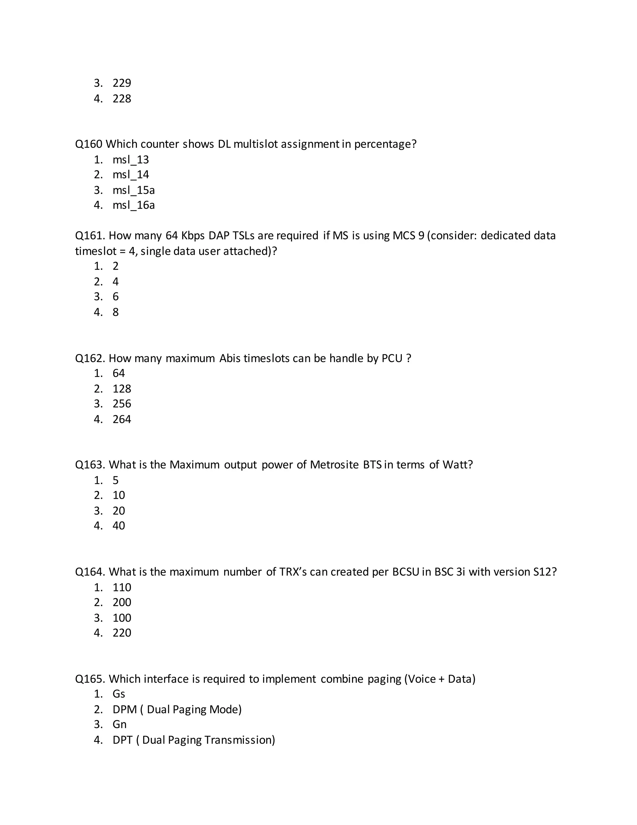 3. 229
4. 228
Q160 Which counter shows DL multislot assignment in percentage?
1. msl_13
2. msl_14
3. msl_15a
4. msl_16a
Q161. How many 64 Kbps DAP TSLs are required if MS is using MCS 9 (consider: dedicated data
timeslot = 4, single data user attached)?
1. 2
2. 4
3. 6
4. 8
Q162. How many maximum Abis timeslots can be handle by PCU ?
1. 64
2. 128
3. 256
4. 264
Q163. What is the Maximum output power of Metrosite BTS in terms of Watt?
1. 5
2. 10
3. 20
4. 40
Q164. What is the maximum number of TRX’s can created per BCSU in BSC 3i with version S12?
1. 110
2. 200
3. 100
4. 220
Q165. Which interface is required to implement combine paging (Voice + Data)
1. Gs
2. DPM ( Dual Paging Mode)
3. Gn
4. DPT ( Dual Paging Transmission)
 