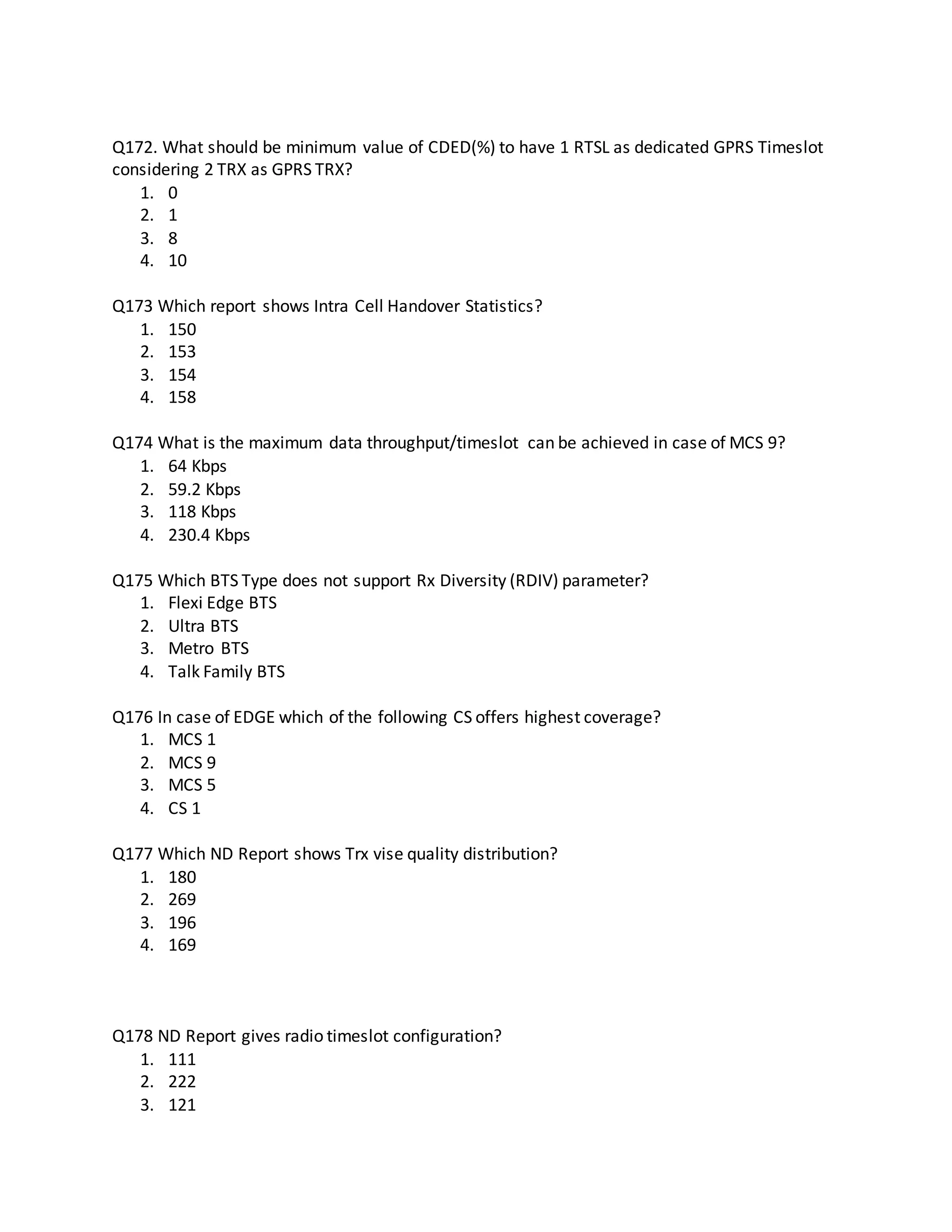 Q172. What should be minimum value of CDED(%) to have 1 RTSL as dedicated GPRS Timeslot
considering 2 TRX as GPRS TRX?
1. 0
2. 1
3. 8
4. 10
Q173 Which report shows Intra Cell Handover Statistics?
1. 150
2. 153
3. 154
4. 158
Q174 What is the maximum data throughput/timeslot can be achieved in case of MCS 9?
1. 64 Kbps
2. 59.2 Kbps
3. 118 Kbps
4. 230.4 Kbps
Q175 Which BTS Type does not support Rx Diversity (RDIV) parameter?
1. Flexi Edge BTS
2. Ultra BTS
3. Metro BTS
4. Talk Family BTS
Q176 In case of EDGE which of the following CS offers highest coverage?
1. MCS 1
2. MCS 9
3. MCS 5
4. CS 1
Q177 Which ND Report shows Trx vise quality distribution?
1. 180
2. 269
3. 196
4. 169
Q178 ND Report gives radio timeslot configuration?
1. 111
2. 222
3. 121
 