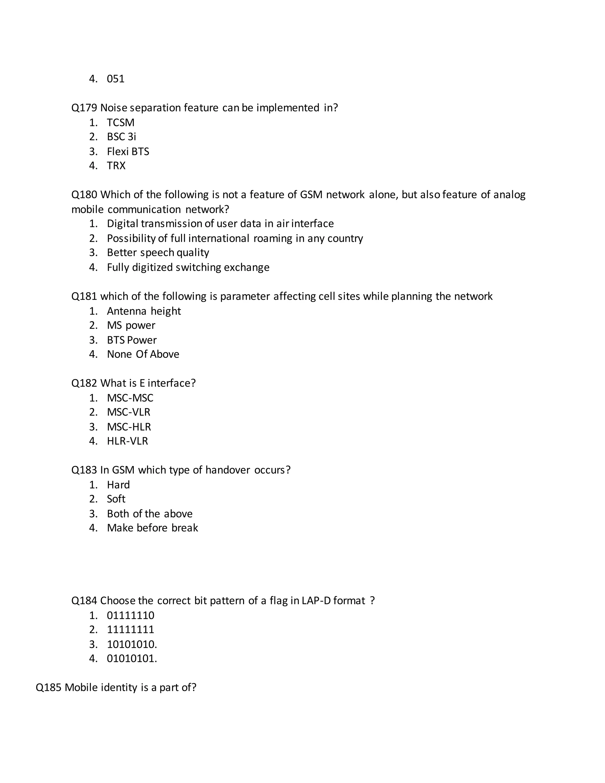 4. 051
Q179 Noise separation feature can be implemented in?
1. TCSM
2. BSC 3i
3. Flexi BTS
4. TRX
Q180 Which of the following is not a feature of GSM network alone, but also feature of analog
mobile communication network?
1. Digital transmission of user data in air interface
2. Possibility of full international roaming in any country
3. Better speech quality
4. Fully digitized switching exchange
Q181 which of the following is parameter affecting cell sites while planning the network
1. Antenna height
2. MS power
3. BTS Power
4. None Of Above
Q182 What is E interface?
1. MSC-MSC
2. MSC-VLR
3. MSC-HLR
4. HLR-VLR
Q183 In GSM which type of handover occurs?
1. Hard
2. Soft
3. Both of the above
4. Make before break
Q184 Choose the correct bit pattern of a flag in LAP-D format ?
1. 01111110
2. 11111111
3. 10101010.
4. 01010101.
Q185 Mobile identity is a part of?
 