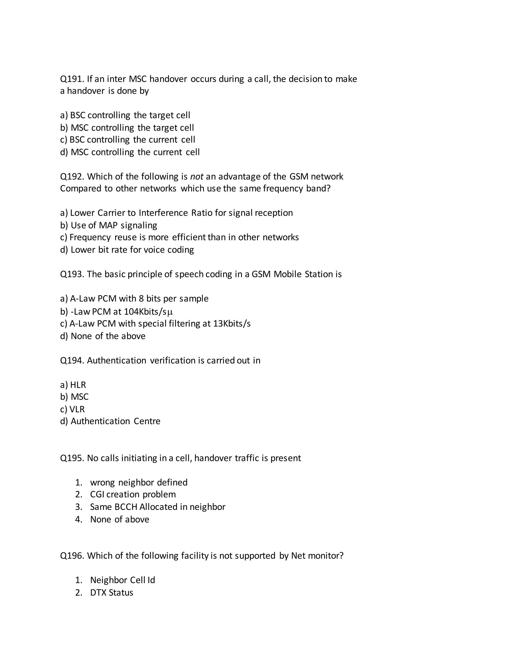 Q191. If an inter MSC handover occurs during a call, the decision to make
a handover is done by
a) BSC controlling the target cell
b) MSC controlling the target cell
c) BSC controlling the current cell
d) MSC controlling the current cell
Q192. Which of the following is not an advantage of the GSM network
Compared to other networks which use the same frequency band?
a) Lower Carrier to Interference Ratio for signal reception
b) Use of MAP signaling
c) Frequency reuse is more efficient than in other networks
d) Lower bit rate for voice coding
Q193. The basic principle of speech coding in a GSM Mobile Station is
a) A-Law PCM with 8 bits per sample
b) -Law PCM at 104Kbits/s
c) A-Law PCM with special filtering at 13Kbits/s
d) None of the above
Q194. Authentication verification is carried out in
a) HLR
b) MSC
c) VLR
d) Authentication Centre
Q195. No calls initiating in a cell, handover traffic is present
1. wrong neighbor defined
2. CGI creation problem
3. Same BCCH Allocated in neighbor
4. None of above
Q196. Which of the following facility is not supported by Net monitor?
1. Neighbor Cell Id
2. DTX Status
 
