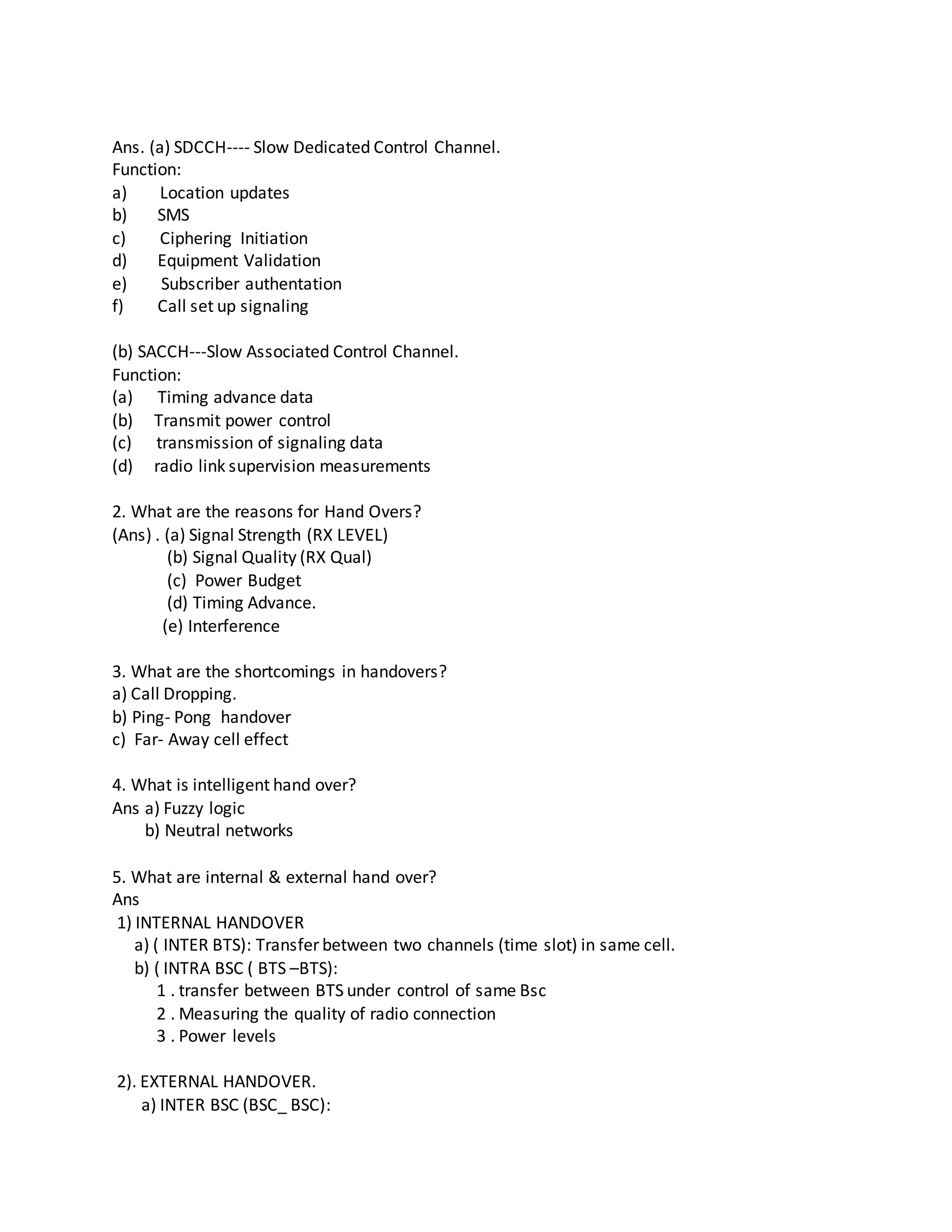 Ans. (a) SDCCH---- Slow Dedicated Control Channel.
Function:
a) Location updates
b) SMS
c) Ciphering Initiation
d) Equipment Validation
e) Subscriber authentation
f) Call set up signaling
(b) SACCH---Slow Associated Control Channel.
Function:
(a) Timing advance data
(b) Transmit power control
(c) transmission of signaling data
(d) radio link supervision measurements
2. What are the reasons for Hand Overs?
(Ans) . (a) Signal Strength (RX LEVEL)
(b) Signal Quality (RX Qual)
(c) Power Budget
(d) Timing Advance.
(e) Interference
3. What are the shortcomings in handovers?
a) Call Dropping.
b) Ping- Pong handover
c) Far- Away cell effect
4. What is intelligent hand over?
Ans a) Fuzzy logic
b) Neutral networks
5. What are internal & external hand over?
Ans
1) INTERNAL HANDOVER
a) ( INTER BTS): Transfer between two channels (time slot) in same cell.
b) ( INTRA BSC ( BTS –BTS):
1 . transfer between BTS under control of same Bsc
2 . Measuring the quality of radio connection
3 . Power levels
2). EXTERNAL HANDOVER.
a) INTER BSC (BSC_ BSC):
 