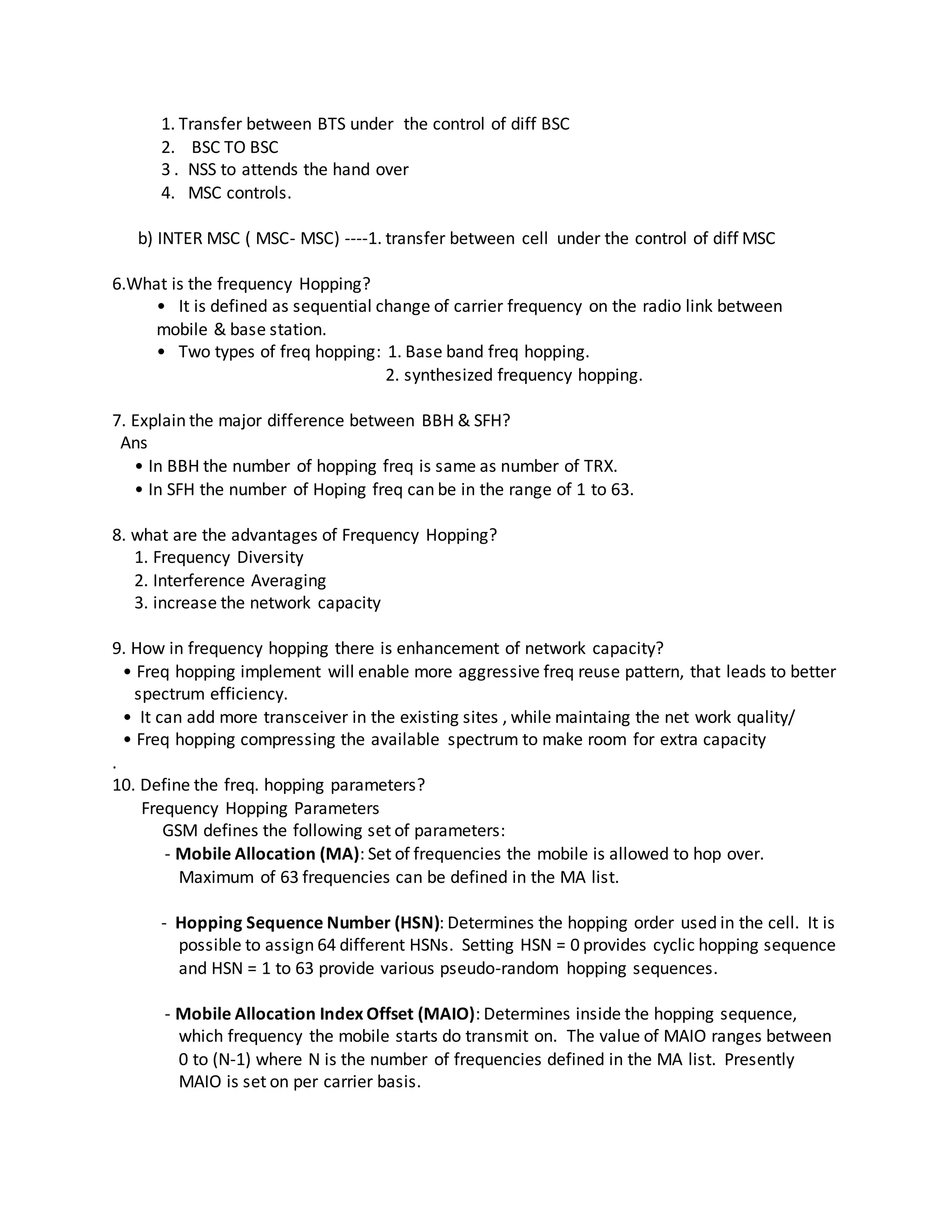 1. Transfer between BTS under the control of diff BSC
2. BSC TO BSC
3 . NSS to attends the hand over
4. MSC controls.
b) INTER MSC ( MSC- MSC) ----1. transfer between cell under the control of diff MSC
6.What is the frequency Hopping?
• It is defined as sequential change of carrier frequency on the radio link between
mobile & base station.
• Two types of freq hopping: 1. Base band freq hopping.
2. synthesized frequency hopping.
7. Explain the major difference between BBH & SFH?
Ans
• In BBH the number of hopping freq is same as number of TRX.
• In SFH the number of Hoping freq can be in the range of 1 to 63.
8. what are the advantages of Frequency Hopping?
1. Frequency Diversity
2. Interference Averaging
3. increase the network capacity
9. How in frequency hopping there is enhancement of network capacity?
• Freq hopping implement will enable more aggressive freq reuse pattern, that leads to better
spectrum efficiency.
• It can add more transceiver in the existing sites , while maintaing the net work quality/
• Freq hopping compressing the available spectrum to make room for extra capacity
.
10. Define the freq. hopping parameters?
Frequency Hopping Parameters
GSM defines the following set of parameters:
- Mobile Allocation (MA): Set of frequencies the mobile is allowed to hop over.
Maximum of 63 frequencies can be defined in the MA list.
- Hopping Sequence Number (HSN): Determines the hopping order used in the cell. It is
possible to assign 64 different HSNs. Setting HSN = 0 provides cyclic hopping sequence
and HSN = 1 to 63 provide various pseudo-random hopping sequences.
- Mobile Allocation Index Offset (MAIO): Determines inside the hopping sequence,
which frequency the mobile starts do transmit on. The value of MAIO ranges between
0 to (N-1) where N is the number of frequencies defined in the MA list. Presently
MAIO is set on per carrier basis.
 