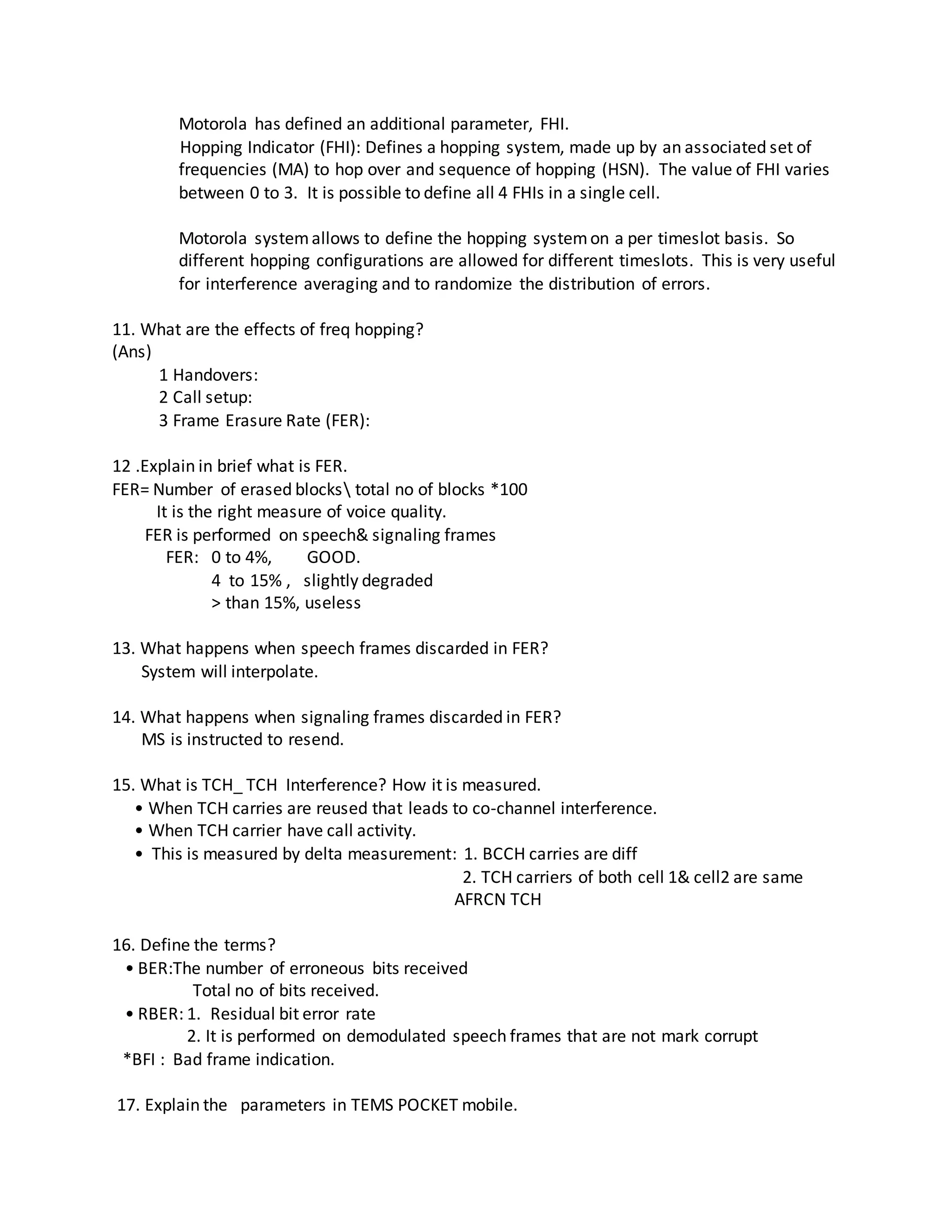 Motorola has defined an additional parameter, FHI.
Hopping Indicator (FHI): Defines a hopping system, made up by an associated set of
frequencies (MA) to hop over and sequence of hopping (HSN). The value of FHI varies
between 0 to 3. It is possible to define all 4 FHIs in a single cell.
Motorola systemallows to define the hopping systemon a per timeslot basis. So
different hopping configurations are allowed for different timeslots. This is very useful
for interference averaging and to randomize the distribution of errors.
11. What are the effects of freq hopping?
(Ans)
1 Handovers:
2 Call setup:
3 Frame Erasure Rate (FER):
12 .Explain in brief what is FER.
FER= Number of erased blocks total no of blocks *100
It is the right measure of voice quality.
FER is performed on speech& signaling frames
FER: 0 to 4%, GOOD.
4 to 15% , slightly degraded
> than 15%, useless
13. What happens when speech frames discarded in FER?
System will interpolate.
14. What happens when signaling frames discarded in FER?
MS is instructed to resend.
15. What is TCH_ TCH Interference? How it is measured.
• When TCH carries are reused that leads to co-channel interference.
• When TCH carrier have call activity.
• This is measured by delta measurement: 1. BCCH carries are diff
2. TCH carriers of both cell 1& cell2 are same
AFRCN TCH
16. Define the terms?
• BER:The number of erroneous bits received
Total no of bits received.
• RBER: 1. Residual bit error rate
2. It is performed on demodulated speech frames that are not mark corrupt
*BFI : Bad frame indication.
17. Explain the parameters in TEMS POCKET mobile.
 
