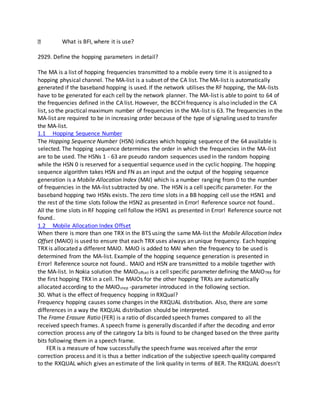 What is BFI, where it is use?
2929. Define the hopping parameters in detail?
The MA is a list of hopping frequencies transmitted to a mobile every time it is assigned to a
hopping physical channel. The MA-list is a subset of the CA list. The MA-list is automatically
generated if the baseband hopping is used. If the network utilises the RF hopping, the MA-lists
have to be generated for each cell by the network planner. The MA-list is able to point to 64 of
the frequencies defined in the CA list. However, the BCCH frequency is also included in the CA
list, so the practical maximum number of frequencies in the MA-list is 63. The frequencies in the
MA-list are required to be in increasing order because of the type of signaling used to transfer
the MA-list.
1.1 Hopping Sequence Number
The Hopping Sequence Number (HSN) indicates which hopping sequence of the 64 available is
selected. The hopping sequence determines the order in which the frequencies in the MA-list
are to be used. The HSNs 1 - 63 are pseudo random sequences used in the random hopping
while the HSN 0 is reserved for a sequential sequence used in the cyclic hopping. The hopping
sequence algorithm takes HSN and FN as an input and the output of the hopping sequence
generation is a Mobile Allocation Index (MAI) which is a number ranging from 0 to the number
of frequencies in the MA-list subtracted by one. The HSN is a cell specific parameter. For the
baseband hopping two HSNs exists. The zero time slots in a BB hopping cell use the HSN1 and
the rest of the time slots follow the HSN2 as presented in Error! Reference source not found..
All the time slots in RF hopping cell follow the HSN1 as presented in Error! Reference source not
found..
1.2 Mobile Allocation Index Offset
When there is more than one TRX in the BTS using the same MA-list the Mobile Allocation Index
Offset (MAIO) is used to ensure that each TRX uses always an unique frequency. Each hopping
TRX is allocated a different MAIO. MAIO is added to MAI when the frequency to be used is
determined from the MA-list. Example of the hopping sequence generation is presented in
Error! Reference source not found.. MAIO and HSN are transmitted to a mobile together with
the MA-list. In Nokia solution the MAIOoffset is a cell specific parameter defining the MAIOTRX for
the first hopping TRX in a cell. The MAIOs for the other hopping TRXs are automatically
allocated according to the MAIOstep -parameter introduced in the following section.
30. What is the effect of frequency hopping in RXQual?
Frequency hopping causes some changes in the RXQUAL distribution. Also, there are some
differences in a way the RXQUAL distribution should be interpreted.
The Frame Erasure Ratio (FER) is a ratio of discarded speech frames compared to all the
received speech frames. A speech frame is generally discarded if after the decoding and error
correction process any of the category 1a bits is found to be changed based on the three parity
bits following them in a speech frame.
FER is a measure of how successfully the speech frame was received after the error
correction process and it is thus a better indication of the subjective speech quality compared
to the RXQUAL which gives an estimate of the link quality in terms of BER. The RXQUAL doesn’t
 